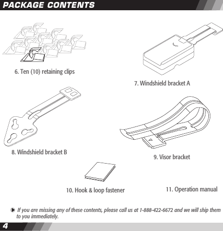 45PACKAGE CONTENTS If you are missing any of these contents, please call us at 1-888-422-6672 and we will ship them   to you immediately.8. Windshield bracket B 9. Visor bracket 10. Hook &amp; loop fastener6. Ten (10) retaining clips11. Operation manual7. Windshield bracket A