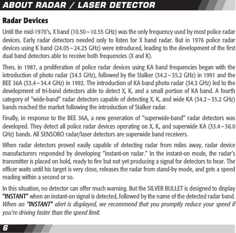 67Radar DevicesUntil the mid-1970&rsquo;s, X band (10.50~10.55 GHz) was the only frequency used by most police radar devices. Early  radar detectors needed  only to listen  for X  band  radar. But  in 1976 police  radar devices using K band (24.05~24.25 GHz) were introduced, leading to the development of the rst dual band detectors able to receive both frequencies (X and K).Then, in 1987, a proliferation of police radar devices using KA band frequencies began with the introduction of photo radar (34.3 GHz), followed by the Stalker (34.2~35.2 GHz) in 1991 and the BEE 36A (33.4~34.4 GHz) in 1992. The introduction of KA band photo radar (34.3 GHz) led to the development of tri-band detectors able to detect X, K, and a small portion of KA band. A fourth category of &ldquo;wide-band&rdquo; radar detectors capable of detecting X, K, and wide KA (34.2~35.2 GHz) bands reached the market following the introduction of Stalker radar. Finally, in response to the BEE 36A, a new generation of &ldquo;superwide-band&rdquo; radar detectors was developed. They detect all police radar devices operating on X, K, and superwide KA (33.4~36.0 GHz) bands. All SENSORO radar/laser detectors are superwide band receivers.When  radar detectors  proved  easily  capable of  detecting  radar  from miles  away,  radar  device manufacturers responded by developing &ldquo;instant-on  radar.&rdquo;  In the instant-on  mode, the radar&rsquo;s transmitter is placed on hold, ready to re but not yet producing a signal for detectors to hear. The ofcer waits until his target is very close, releases the radar from stand-by mode, and gets a speed reading within a second or so. In this situation, no detector can offer much warning. But the SILVER BULLET is designed to display &ldquo;INSTANT&rdquo; when an instant-on signal is detected, followed by the name of the detected radar band. When an &ldquo;INSTANT&rdquo; alert is displayed, we recommend that you promptly reduce your speed if you&rsquo;re driving faster than the speed limit.ABOUT RADAR / LASER DETECTOR