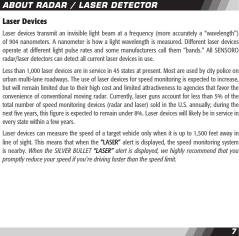 67Laser DevicesLaser devices transmit  an invisible  light beam  at a  frequency (more  accurately a  &ldquo;wavelength&rdquo;) of 904 nanometers. A nanometer is how a light wavelength is measured. Different laser devices operate at  different light pulse  rates and some  manufacturers call them  &ldquo;bands.&rdquo; All SENSORO radar/laser detectors can detect all current laser devices in use.Less than 1,000 laser devices are in service in 45 states at present. Most are used by city police on urban multi-lane roadways. The use of laser devices for speed monitoring is expected to increase, but will remain limited due to their high cost and limited attractiveness to agencies that favor the convenience of conventional moving radar. Currently, laser guns account for less than 5% of the total number of speed monitoring devices (radar and laser) sold in the U.S. annually; during the next ve years, this gure is expected to remain under 8%. Laser devices will likely be in service in every state within a few years.Laser devices can measure the speed of a target vehicle only when it is up to 1,500 feet away in line of sight. This means that when the &ldquo;LASER&rdquo; alert is displayed, the speed monitoring system is nearby. When the SILVER BULLET &ldquo;LASER&rdquo; alert is displayed, we highly recommend that you promptly reduce your speed if you&rsquo;re driving faster than the speed limit.ABOUT RADAR / LASER DETECTOR