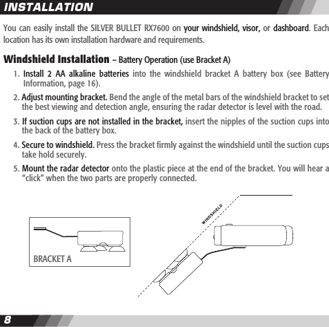 89You can easily install the SILVER BULLET RX7600 on your windshield, visor, or dashboard. Each location has its own installation hardware and requirements.  Windshield Installation &ndash; Battery Operation (use Bracket A)  1.  Install  2  AA  alkaline  batteries  into  the  windshield  bracket  A  battery  box  (see  Battery    Information, page 16).  2. Adjust mounting bracket. Bend the angle of the metal bars of the windshield bracket to set    the best viewing and detection angle, ensuring the radar detector is level with the road.  3. If suction cups are not installed in the bracket, insert the nipples of the suction cups into    the back of the battery box.  4. Secure to windshield. Press the bracket firmly against the windshield until the suction cups    take hold securely.  5. Mount the radar detector onto the plastic piece at the end of the bracket. You will hear a    &ldquo;click&rdquo; when the two parts are properly connected. INSTALLATIONBRACKET A
