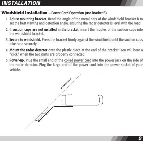 89Windshield Installation &ndash; Power Cord Operation (use Bracket B)   1. Adjust mounting bracket. Bend the angle of the metal bars of the windshield bracket B to    set the best viewing and detection angle, ensuring the radar detector is level with the road.  2. If suction cups are not installed in the bracket, insert the nipples of the suction cups into    the windshield bracket.  3. Secure to windshield. Press the bracket firmly against the windshield until the suction cups    take hold securely.  4. Mount the radar detector onto the plastic piece at the end of the bracket. You will hear a    &ldquo;click&rdquo; when the two parts are properly connected.  5. Power-up. Plug the small end of the coiled power cord into the power jack on the side of    the radar detector. Plug the large end of the power cord into the power socket of your     vehicle.INSTALLATION