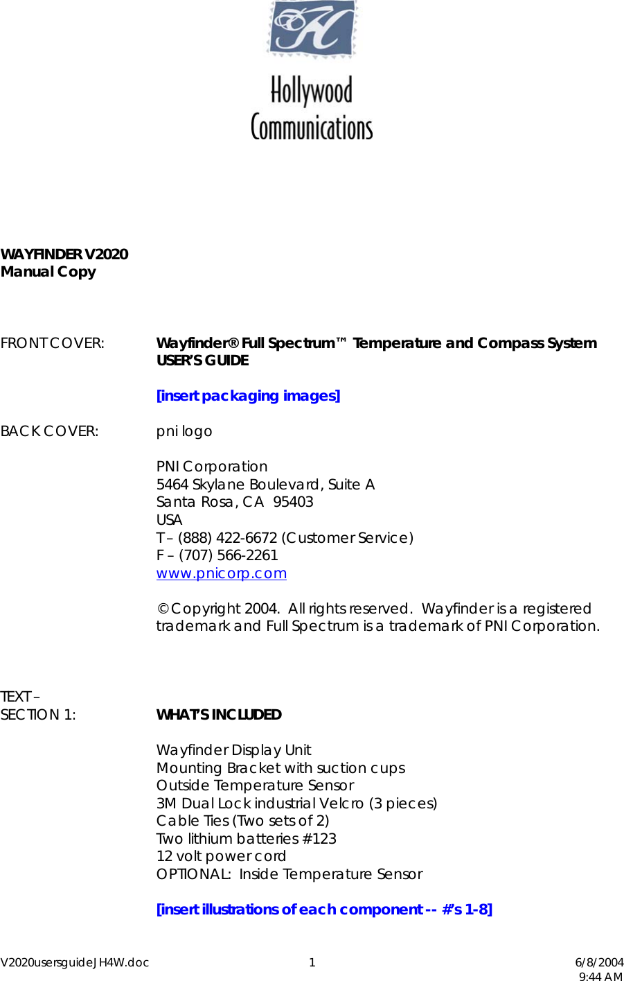 V2020usersguideJH4W.doc 1  6/8/2004   9:44 AM        WAYFINDER V2020 Manual Copy    FRONT COVER:  Wayfinder&reg; Full Spectrum&trade; Temperature and Compass System  USER&rsquo;S GUIDE   [insert packaging images]  BACK COVER: pni logo   PNI Corporation   5464 Skylane Boulevard, Suite A   Santa Rosa, CA  95403  USA   T &ndash; (888) 422-6672 (Customer Service)   F &ndash; (707) 566-2261  www.pnicorp.com     &copy; Copyright 2004.  All rights reserved.  Wayfinder is a registered trademark and Full Spectrum is a trademark of PNI Corporation.    TEXT &ndash;  SECTION 1:  WHAT&rsquo;S INCLUDED      Wayfinder Display Unit      Mounting Bracket with suction cups   Outside Temperature Sensor     3M Dual Lock industrial Velcro (3 pieces)     Cable Ties (Two sets of 2)     Two lithium batteries #123    12 volt power cord     OPTIONAL:  Inside Temperature Sensor   [insert illustrations of each component -- #&rsquo;s 1-8] 