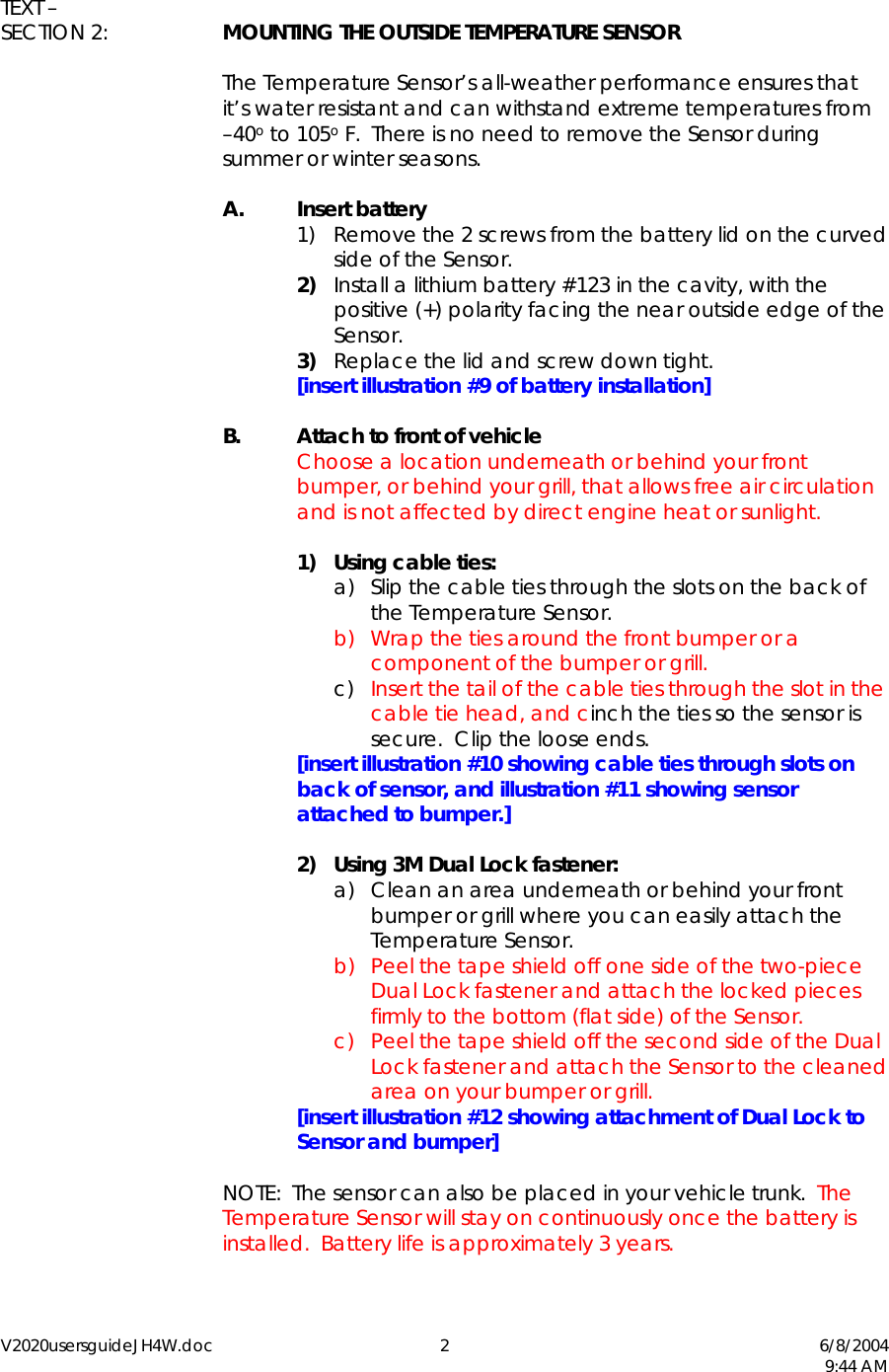 V2020usersguideJH4W.doc 2  6/8/2004   9:44 AM  TEXT &ndash;  SECTION 2:  MOUNTING THE OUTSIDE TEMPERATURE SENSOR  The Temperature Sensor&rsquo;s all-weather performance ensures that it&rsquo;s water resistant and can withstand extreme temperatures from  &ndash;40o to 105o F.  There is no need to remove the Sensor during summer or winter seasons.   A. Insert battery 1)  Remove the 2 screws from the battery lid on the curved side of the Sensor. 2)  Install a lithium battery #123 in the cavity, with the positive (+) polarity facing the near outside edge of the Sensor. 3)  Replace the lid and screw down tight.     [insert illustration #9 of battery installation]  B.  Attach to front of vehicle   Choose a location underneath or behind your front bumper, or behind your grill, that allows free air circulation and is not affected by direct engine heat or sunlight.   1) Using cable ties: a)  Slip the cable ties through the slots on the back of the Temperature Sensor. b)  Wrap the ties around the front bumper or a component of the bumper or grill. c)  Insert the tail of the cable ties through the slot in the cable tie head, and cinch the ties so the sensor is secure.  Clip the loose ends.   [insert illustration #10 showing cable ties through slots on back of sensor, and illustration #11 showing sensor attached to bumper.]  2)  Using 3M Dual Lock fastener: a)  Clean an area underneath or behind your front bumper or grill where you can easily attach the Temperature Sensor. b)  Peel the tape shield off one side of the two-piece Dual Lock fastener and attach the locked pieces firmly to the bottom (flat side) of the Sensor. c)  Peel the tape shield off the second side of the Dual Lock fastener and attach the Sensor to the cleaned area on your bumper or grill.   [insert illustration #12 showing attachment of Dual Lock to Sensor and bumper]    NOTE:  The sensor can also be placed in your vehicle trunk.  The Temperature Sensor will stay on continuously once the battery is installed.  Battery life is approximately 3 years.  