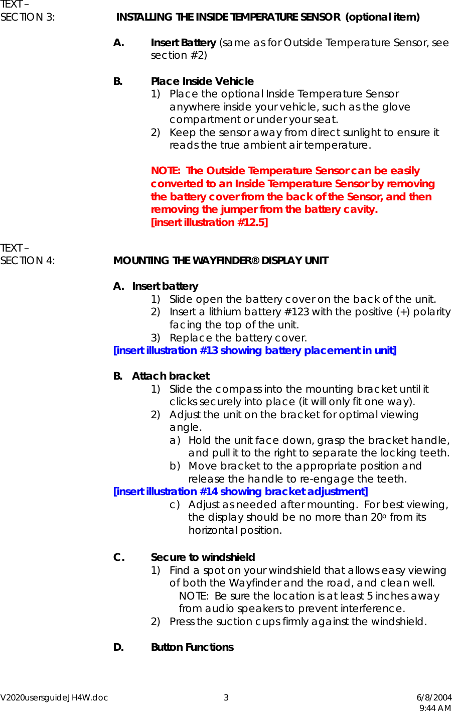 V2020usersguideJH4W.doc 3  6/8/2004   9:44 AM TEXT &ndash;  SECTION 3:   INSTALLING THE INSIDE TEMPERATURE SENSOR  (optional item)  A. Insert Battery (same as for Outside Temperature Sensor, see section #2)  B.  Place Inside Vehicle 1)  Place the optional Inside Temperature Sensor anywhere inside your vehicle, such as the glove compartment or under your seat. 2)  Keep the sensor away from direct sunlight to ensure it reads the true ambient air temperature.      NOTE:  The Outside Temperature Sensor can be easily converted to an Inside Temperature Sensor by removing the battery cover from the back of the Sensor, and then removing the jumper from the battery cavity.   [insert illustration #12.5]  TEXT &ndash; SECTION 4:  MOUNTING THE WAYFINDER&reg; DISPLAY UNIT  A. Insert battery 1)  Slide open the battery cover on the back of the unit. 2)  Insert a lithium battery #123 with the positive (+) polarity facing the top of the unit. 3)  Replace the battery cover.  [insert illustration #13 showing battery placement in unit]  B. Attach bracket 1)  Slide the compass into the mounting bracket until it clicks securely into place (it will only fit one way). 2)  Adjust the unit on the bracket for optimal viewing angle. a)  Hold the unit face down, grasp the bracket handle, and pull it to the right to separate the locking teeth. b)  Move bracket to the appropriate position and release the handle to re-engage the teeth.  [insert illustration #14 showing bracket adjustment] c)  Adjust as needed after mounting.  For best viewing, the display should be no more than 20o from its horizontal position.  C. Secure to windshield 1)  Find a spot on your windshield that allows easy viewing of both the Wayfinder and the road, and clean well.   NOTE:  Be sure the location is at least 5 inches away from audio speakers to prevent interference. 2)  Press the suction cups firmly against the windshield.   D. Button Functions  