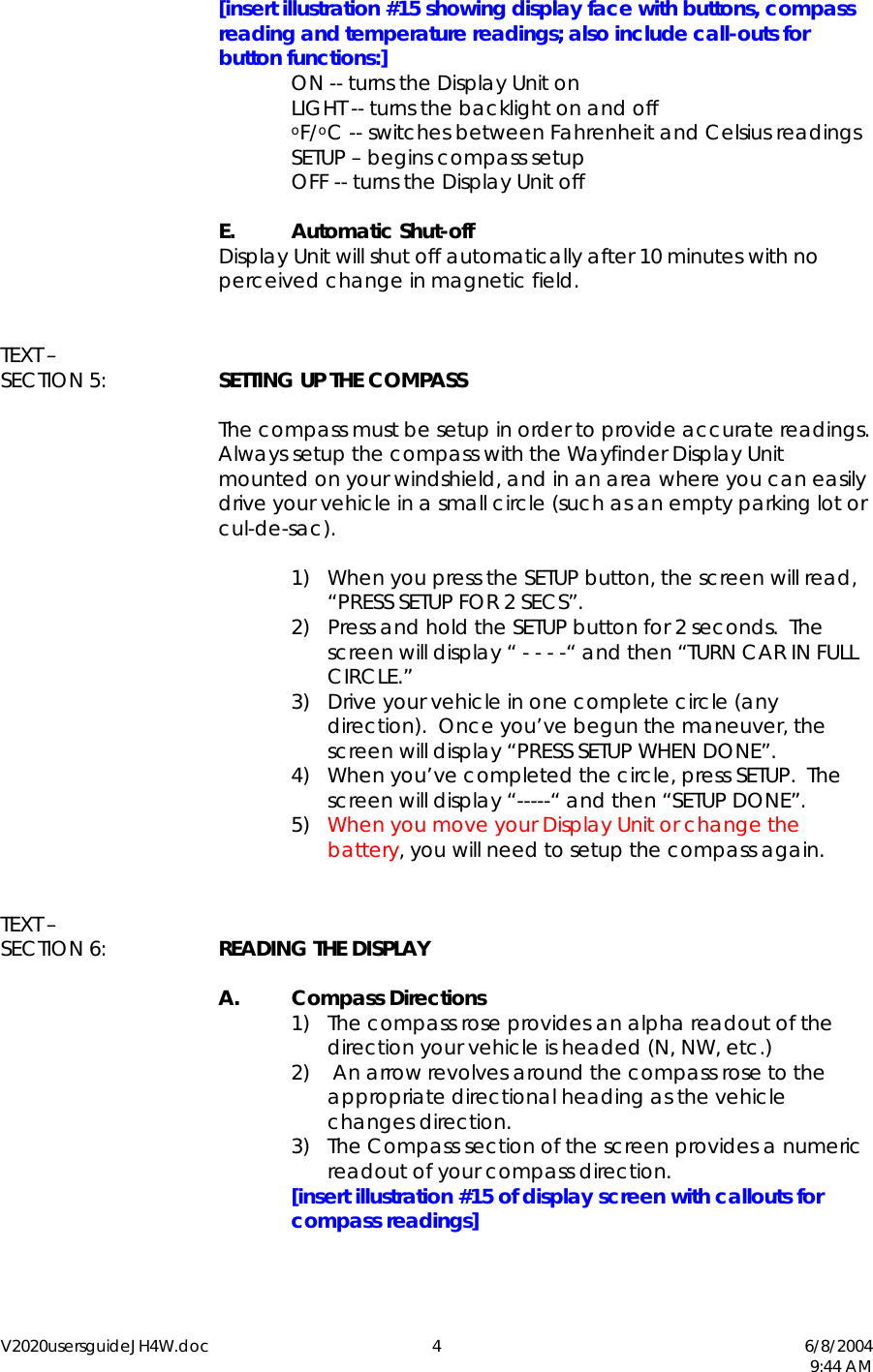 V2020usersguideJH4W.doc 4  6/8/2004   9:44 AM  [insert illustration #15 showing display face with buttons, compass reading and temperature readings; also include call-outs for button functions:] ON -- turns the Display Unit on LIGHT -- turns the backlight on and off oF/oC -- switches between Fahrenheit and Celsius readings SETUP &ndash; begins compass setup     OFF -- turns the Display Unit off   E. Automatic Shut-off   Display Unit will shut off automatically after 10 minutes with no perceived change in magnetic field.   TEXT &ndash; SECTION 5:  SETTING UP THE COMPASS    The compass must be setup in order to provide accurate readings.  Always setup the compass with the Wayfinder Display Unit mounted on your windshield, and in an area where you can easily drive your vehicle in a small circle (such as an empty parking lot or cul-de-sac).    1)  When you press the SETUP button, the screen will read, &ldquo;PRESS SETUP FOR 2 SECS&rdquo;. 2)  Press and hold the SETUP button for 2 seconds.  The screen will display &ldquo; - - - -&ldquo; and then &ldquo;TURN CAR IN FULL CIRCLE.&rdquo; 3)  Drive your vehicle in one complete circle (any direction).  Once you&rsquo;ve begun the maneuver, the screen will display &ldquo;PRESS SETUP WHEN DONE&rdquo;. 4)  When you&rsquo;ve completed the circle, press SETUP.  The screen will display &ldquo;-----&ldquo; and then &ldquo;SETUP DONE&rdquo;. 5)  When you move your Display Unit or change the battery, you will need to setup the compass again.   TEXT &ndash;  SECTION 6:  READING THE DISPLAY  A. Compass Directions 1)  The compass rose provides an alpha readout of the direction your vehicle is headed (N, NW, etc.) 2)   An arrow revolves around the compass rose to the appropriate directional heading as the vehicle changes direction. 3)  The Compass section of the screen provides a numeric readout of your compass direction. [insert illustration #15 of display screen with callouts for compass readings]  