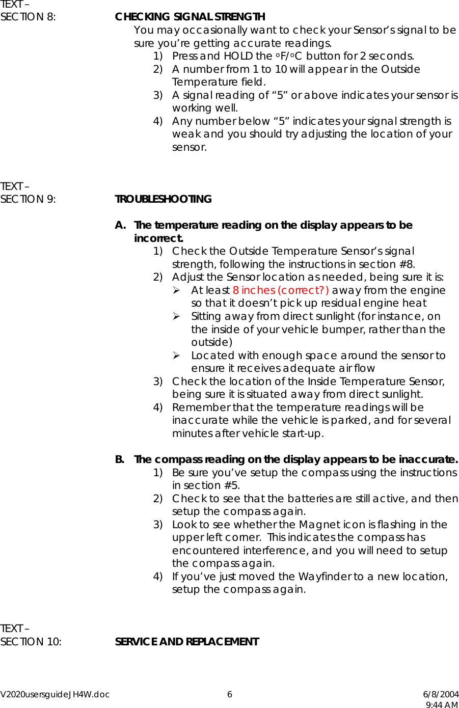 V2020usersguideJH4W.doc 6  6/8/2004   9:44 AM  TEXT &ndash;  SECTION 8:  CHECKING SIGNAL STRENGTH You may occasionally want to check your Sensor&rsquo;s signal to be sure you&rsquo;re getting accurate readings. 1)  Press and HOLD the oF/oC button for 2 seconds. 2)  A number from 1 to 10 will appear in the Outside Temperature field.   3)  A signal reading of &ldquo;5&rdquo; or above indicates your sensor is working well. 4)  Any number below &ldquo;5&rdquo; indicates your signal strength is weak and you should try adjusting the location of your sensor.   TEXT &ndash; SECTION 9:  TROUBLESHOOTING  A.  The temperature reading on the display appears to be incorrect. 1)  Check the Outside Temperature Sensor&rsquo;s signal strength, following the instructions in section #8. 2)  Adjust the Sensor location as needed, being sure it is:  At least 8 inches (correct?) away from the engine so that it doesn&rsquo;t pick up residual engine heat  Sitting away from direct sunlight (for instance, on the inside of your vehicle bumper, rather than the outside)  Located with enough space around the sensor to ensure it receives adequate air flow 3)  Check the location of the Inside Temperature Sensor, being sure it is situated away from direct sunlight. 4)  Remember that the temperature readings will be inaccurate while the vehicle is parked, and for several minutes after vehicle start-up.  B.  The compass reading on the display appears to be inaccurate. 1)  Be sure you&rsquo;ve setup the compass using the instructions in section #5. 2)  Check to see that the batteries are still active, and then setup the compass again. 3)  Look to see whether the Magnet icon is flashing in the upper left corner.  This indicates the compass has encountered interference, and you will need to setup the compass again. 4)  If you&rsquo;ve just moved the Wayfinder to a new location, setup the compass again.   TEXT &ndash;  SECTION 10:  SERVICE AND REPLACEMENT  