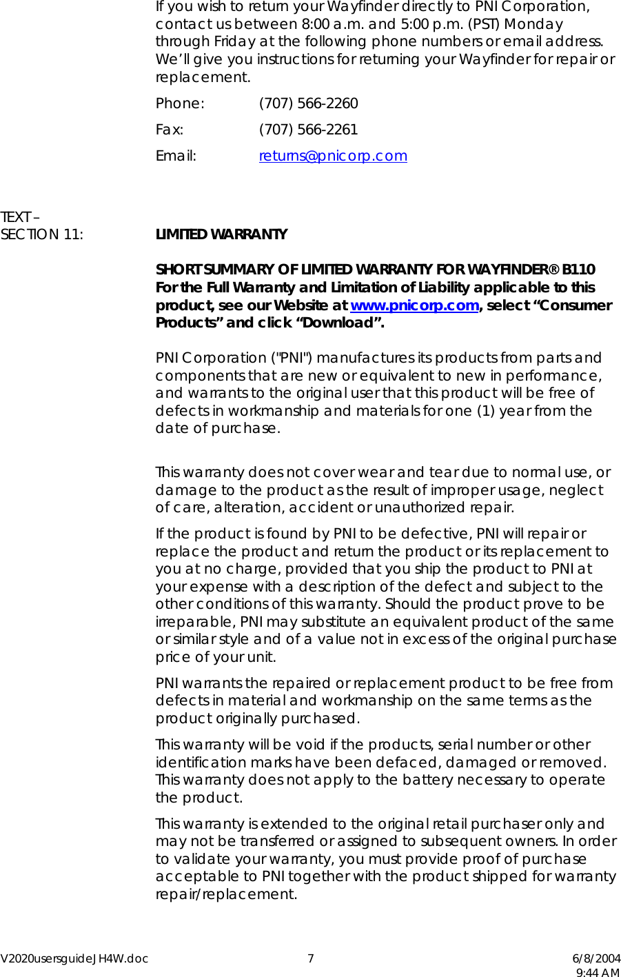 V2020usersguideJH4W.doc 7  6/8/2004   9:44 AM   If you wish to return your Wayfinder directly to PNI Corporation, contact us between 8:00 a.m. and 5:00 p.m. (PST) Monday through Friday at the following phone numbers or email address.  We&rsquo;ll give you instructions for returning your Wayfinder for repair or replacement.  Phone:  (707) 566-2260  Fax:   (707) 566-2261  Email:   returns@pnicorp.com    TEXT &ndash;  SECTION 11:  LIMITED WARRANTY    SHORT SUMMARY OF LIMITED WARRANTY FOR WAYFINDER&reg; B110  For the Full Warranty and Limitation of Liability applicable to this product, see our Website at www.pnicorp.com, select &ldquo;Consumer Products&rdquo; and click &ldquo;Download&rdquo;.      PNI Corporation ("PNI") manufactures its products from parts and components that are new or equivalent to new in performance, and warrants to the original user that this product will be free of defects in workmanship and materials for one (1) year from the date of purchase.    This warranty does not cover wear and tear due to normal use, or damage to the product as the result of improper usage, neglect of care, alteration, accident or unauthorized repair.   If the product is found by PNI to be defective, PNI will repair or replace the product and return the product or its replacement to you at no charge, provided that you ship the product to PNI at your expense with a description of the defect and subject to the other conditions of this warranty. Should the product prove to be irreparable, PNI may substitute an equivalent product of the same or similar style and of a value not in excess of the original purchase price of your unit.   PNI warrants the repaired or replacement product to be free from defects in material and workmanship on the same terms as the product originally purchased.   This warranty will be void if the products, serial number or other identification marks have been defaced, damaged or removed. This warranty does not apply to the battery necessary to operate the product.   This warranty is extended to the original retail purchaser only and may not be transferred or assigned to subsequent owners. In order to validate your warranty, you must provide proof of purchase acceptable to PNI together with the product shipped for warranty repair/replacement. 