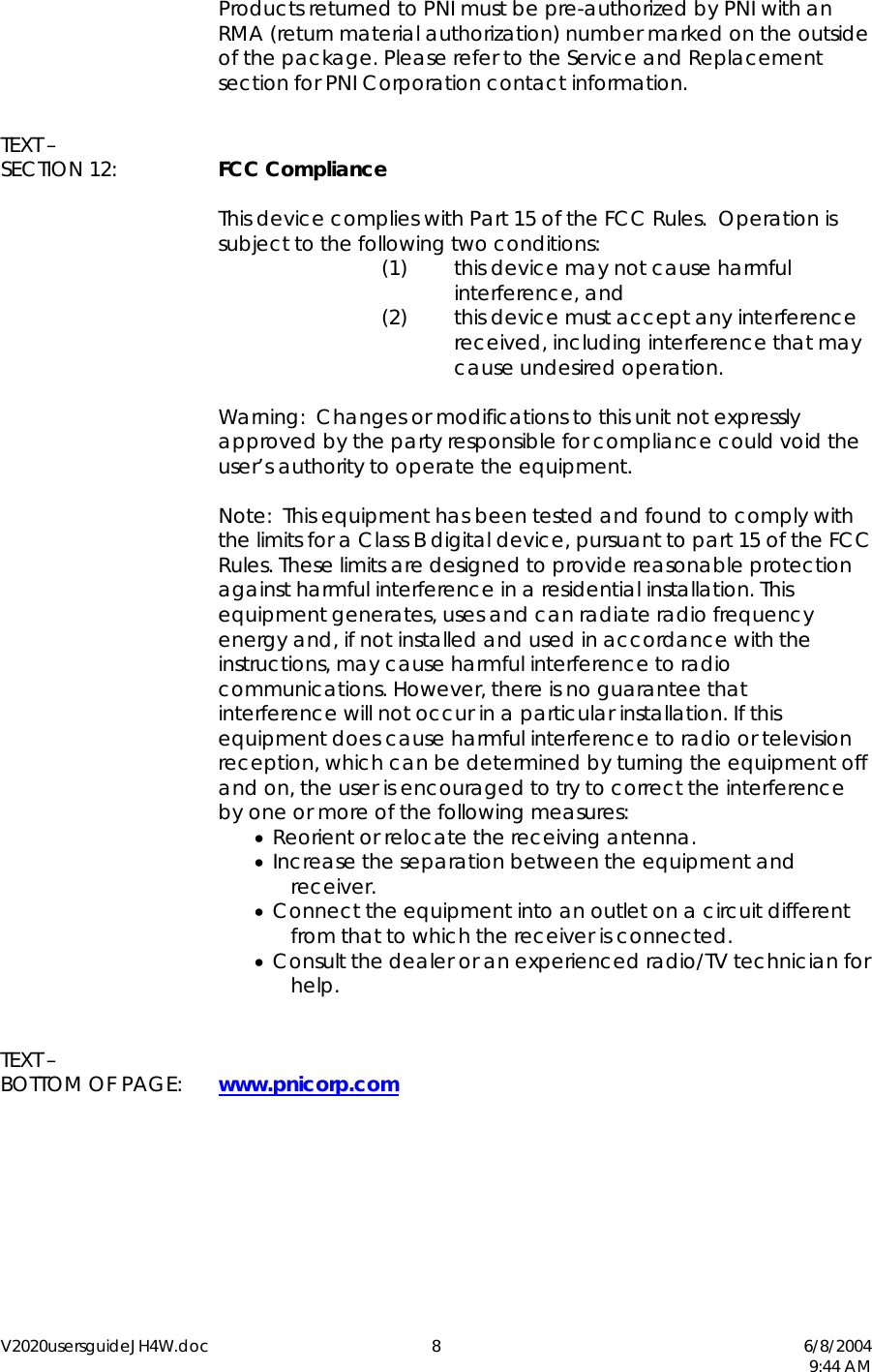 V2020usersguideJH4W.doc 8  6/8/2004   9:44 AM   Products returned to PNI must be pre-authorized by PNI with an RMA (return material authorization) number marked on the outside of the package. Please refer to the Service and Replacement section for PNI Corporation contact information.  TEXT &ndash; SECTION 12:  FCC Compliance    This device complies with Part 15 of the FCC Rules.  Operation is subject to the following two conditions: (1)  this device may not cause harmful interference, and  (2)  this device must accept any interference received, including interference that may cause undesired operation.    Warning:  Changes or modifications to this unit not expressly approved by the party responsible for compliance could void the user&rsquo;s authority to operate the equipment.    Note:  This equipment has been tested and found to comply with the limits for a Class B digital device, pursuant to part 15 of the FCC Rules. These limits are designed to provide reasonable protection against harmful interference in a residential installation. This equipment generates, uses and can radiate radio frequency energy and, if not installed and used in accordance with the instructions, may cause harmful interference to radio communications. However, there is no guarantee that interference will not occur in a particular installation. If this equipment does cause harmful interference to radio or television reception, which can be determined by turning the equipment off and on, the user is encouraged to try to correct the interference by one or more of the following measures: &bull;  Reorient or relocate the receiving antenna.  &bull;  Increase the separation between the equipment and receiver.  &bull;  Connect the equipment into an outlet on a circuit different from that to which the receiver is connected.  &bull;  Consult the dealer or an experienced radio/TV technician for help.   TEXT &ndash; BOTTOM OF PAGE:  www.pnicorp.com   