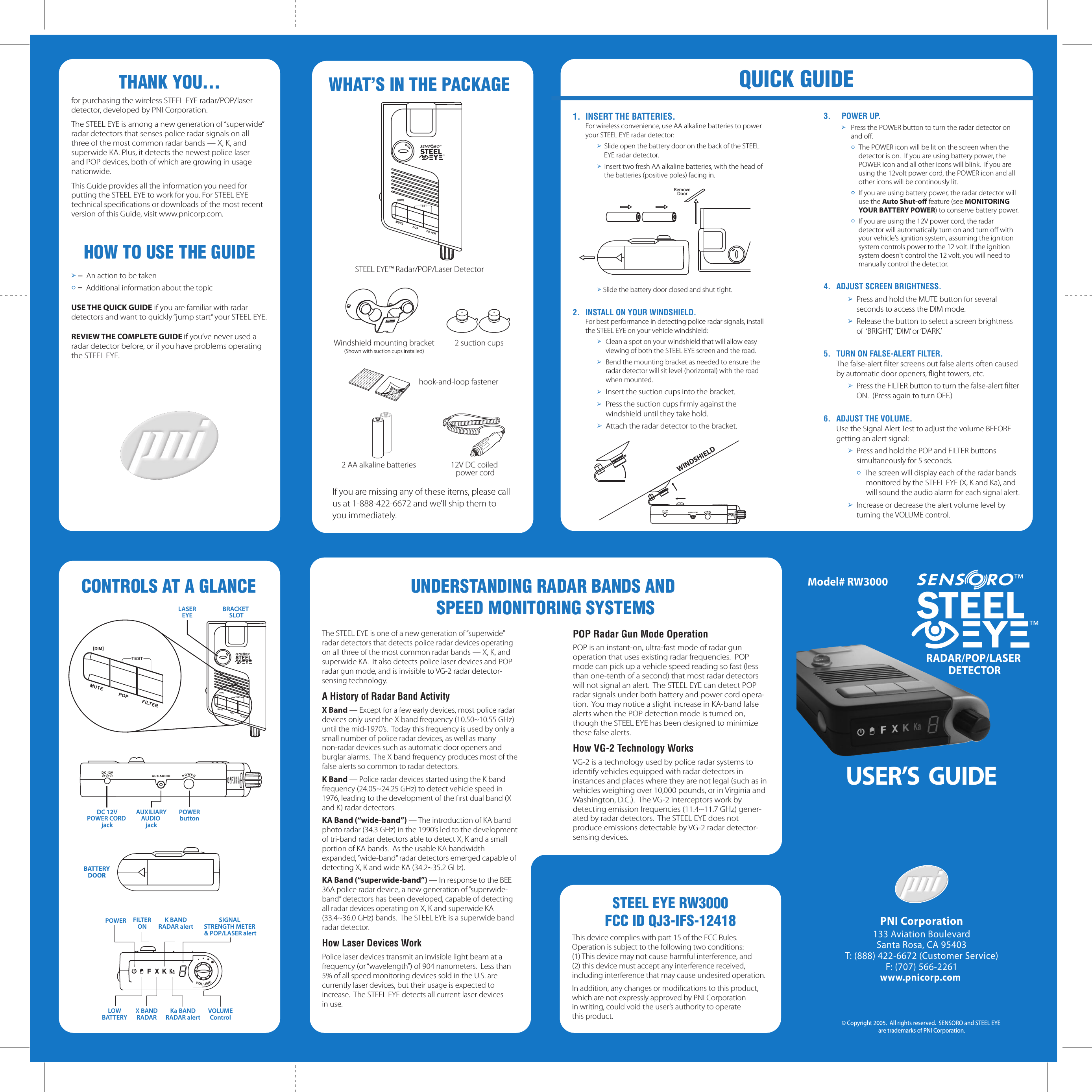 CONTROLS AT A GLANCEQUICK GUIDETHANK YOU&hellip;for purchasing the wireless STEEL EYE radar/POP/laser detector, developed by PNI Corporation. The STEEL EYE is among a new generation of &ldquo;superwide&rdquo; radar detectors that senses police radar signals on all three of the most common radar bands &mdash; X, K, and superwide KA. Plus, it detects the newest police laser and POP devices, both of which are growing in usage nationwide. This Guide provides all the information you need for putting the STEEL EYE to work for you. For STEEL EYE technical speciﬁcations or downloads of the most recent version of this Guide, visit www.pnicorp.com.HOW TO USE THE GUIDE➢ =  An action to be taken&oacute; =  Additional information about the topicUSE THE QUICK GUIDE if you are familiar with radar detectors and want to quickly &ldquo;jump start&rdquo; your STEEL EYE.REVIEW THE COMPLETE GUIDE if you&rsquo;ve never used a radar detector before, or if you have problems operating the STEEL EYE.1.  INSERT THE BATTERIES.  For wireless convenience, use AA alkaline batteries to power your STEEL EYE radar detector:➢  Slide open the battery door on the back of the STEEL EYE radar detector.➢  Insert two fresh AA alkaline batteries, with the head of the batteries (positive poles) facing in.➢ Slide the battery door closed and shut tight.2.  INSTALL ON YOUR WINDSHIELD.   For best performance in detecting police radar signals, install the STEEL EYE on your vehicle windshield:➢  Clean a spot on your windshield that will allow easy viewing of both the STEEL EYE screen and the road.➢  Bend the mounting bracket as needed to ensure the radar detector will sit level (horizontal) with the road when mounted.➢ Insert the suction cups into the bracket.  ➢ Press the suction cups ﬁrmly against the   windshield until they take hold.➢  Attach the radar detector to the bracket.3.  POWER UP.➢  Press the POWER button to turn the radar detector on and oﬀ.&oacute; The POWER icon will be lit on the screen when the detector is on.  If you are using battery power, the POWER icon and all other icons will blink.  If you are using the 12volt power cord, the POWER icon and all other icons will be continously lit.&oacute; If you are using battery power, the radar detector will use the Auto Shut-oﬀ feature (see MONITORING YOUR BATTERY POWER) to conserve battery power. &oacute;  If you are using the 12V power cord, the radar detector will automatically turn on and turn oﬀ with your vehicle's ignition system, assuming the ignition system controls power to the 12 volt. If the ignition system doesn't control the 12 volt, you will need to manually control the detector. 4.  ADJUST SCREEN BRIGHTNESS. ➢  Press and hold the MUTE button for several seconds to access the DIM mode.➢  Release the button to select a screen brightness of  &lsquo;BRIGHT,&rsquo;  &lsquo;DIM&rsquo; or &lsquo;DARK.&rsquo;5.  TURN ON FALSE-ALERT FILTER.  The false-alert ﬁlter screens out false alerts often caused by automatic door openers, ﬂight towers, etc.➢  Press the FILTER button to turn the false-alert ﬁlter ON.  (Press again to turn OFF.)6.  ADJUST THE VOLUME.  Use the Signal Alert Test to adjust the volume BEFORE getting an alert signal:➢  Press and hold the POP and FILTER buttons simultaneously for 5 seconds.&oacute;  The screen will display each of the radar bands monitored by the STEEL EYE (X, K and Ka), and will sound the audio alarm for each signal alert.➢  Increase or decrease the alert volume level by turning the VOLUME control.If you are missing any of these items, please call us at 1-888-422-6672 and we&rsquo;ll ship them to you immediately.  WHAT&rsquo;S IN THE PACKAGEhook-and-loop fastener2 AA alkaline batteries  12V DC coiled power cordWindshield mounting bracket(Shown with suction cups installed)2 suction cupsSTEEL EYE&trade; Radar/POP/Laser Detector DC 12VPOWER CORD jackAUXILIARYAUDIO jackPOWERbuttonBATTERYDOORBRACKET SLOTLASEREYEMUTE POP FILTER[DIM]TESTThe STEEL EYE is one of a new generation of &ldquo;superwide&rdquo; radar detectors that detects police radar devices operating on all three of the most common radar bands &mdash; X, K, and superwide KA.  It also detects police laser devices and POP radar gun mode, and is invisible to VG-2 radar detector-sensing technology.A History of Radar Band ActivityX Band &mdash; Except for a few early devices, most police radar devices only used the X band frequency (10.50~10.55 GHz) until the mid-1970&rsquo;s.  Today this frequency is used by only a small number of police radar devices, as well as many non-radar devices such as automatic door openers and burglar alarms.  The X band frequency produces most of the false alerts so common to radar detectors.K Band &mdash; Police radar devices started using the K band frequency (24.05~24.25 GHz) to detect vehicle speed in 1976, leading to the development of the ﬁrst dual band (X and K) radar detectors.KA Band (&ldquo;wide-band&rdquo;) &mdash; The introduction of KA band photo radar (34.3 GHz) in the 1990&rsquo;s led to the development of tri-band radar detectors able to detect X, K and a small portion of KA bands.  As the usable KA bandwidth expanded, &ldquo;wide-band&rdquo; radar detectors emerged capable of detecting X, K and wide KA (34.2~35.2 GHz).KA Band (&ldquo;superwide-band&rdquo;) &mdash; In response to the BEE 36A police radar device, a new generation of &ldquo;superwide-band&rdquo; detectors has been developed, capable of detecting all radar devices operating on X, K and superwide KA (33.4~36.0 GHz) bands.  The STEEL EYE is a superwide band radar detector.How Laser Devices WorkPolice laser devices transmit an invisible light beam at a frequency (or &ldquo;wavelength&rdquo;) of 904 nanometers.  Less than 5% of all speed monitoring devices sold in the U.S. are currently laser devices, but their usage is expected to increase.  The STEEL EYE detects all current laser devices in use.POP Radar Gun Mode Operation POP is an instant-on, ultra-fast mode of radar gun operation that uses existing radar frequencies.  POP mode can pick up a vehicle speed reading so fast (less than one-tenth of a second) that most radar detectors will not signal an alert.  The STEEL EYE can detect POP radar signals under both battery and power cord opera-tion.  You may notice a slight increase in KA-band false alerts when the POP detection mode is turned on, though the STEEL EYE has been designed to minimize these false alerts.How VG-2 Technology WorksVG-2 is a technology used by police radar systems to identify vehicles equipped with radar detectors in instances and places where they are not legal (such as in vehicles weighing over 10,000 pounds, or in Virginia and Washington, D.C.).  The VG-2 interceptors work by detecting emission frequencies (11.4~11.7 GHz) gener-ated by radar detectors.  The STEEL EYE does not produce emissions detectable by VG-2 radar detector-sensing devices.UNDERSTANDING RADAR BANDS AND SPEED MONITORING SYSTEMSRADAR/POP/LASER DETECTORPNI Corporation133 Aviation BoulevardSanta Rosa, CA 95403T: (888) 422-6672 (Customer Service)F: (707) 566-2261www.pnicorp.com &copy; Copyright 2005.  All rights reserved.  SENSORO and STEEL EYE are trademarks of PNI Corporation.USER&rsquo;S  GUIDEModel# RW3000MUTE POP FILTER[DIM]TESTMUTE POP FILTER[DIM]TESTPOWERLOWBATTERYFILTERONX BANDRADARSIGNAL STRENGTH METER &amp; POP/LASER alertVOLUMEControlK BANDRADAR alertKa BANDRADAR alertRemoveDoorWINDSHIELDSTEEL EYE RW3000FCC ID QJ3-IFS-12418This device complies with part 15 of the FCC Rules. Operation is subject to the following two conditions: (1) This device may not cause harmful interference, and (2) this device must accept any interference received, including interference that may cause undesired operation.In addition, any changes or modiﬁcations to this product, which are not expressly approved by PNI Corporation in writing, could void the user&rsquo;s authority to operate this product.