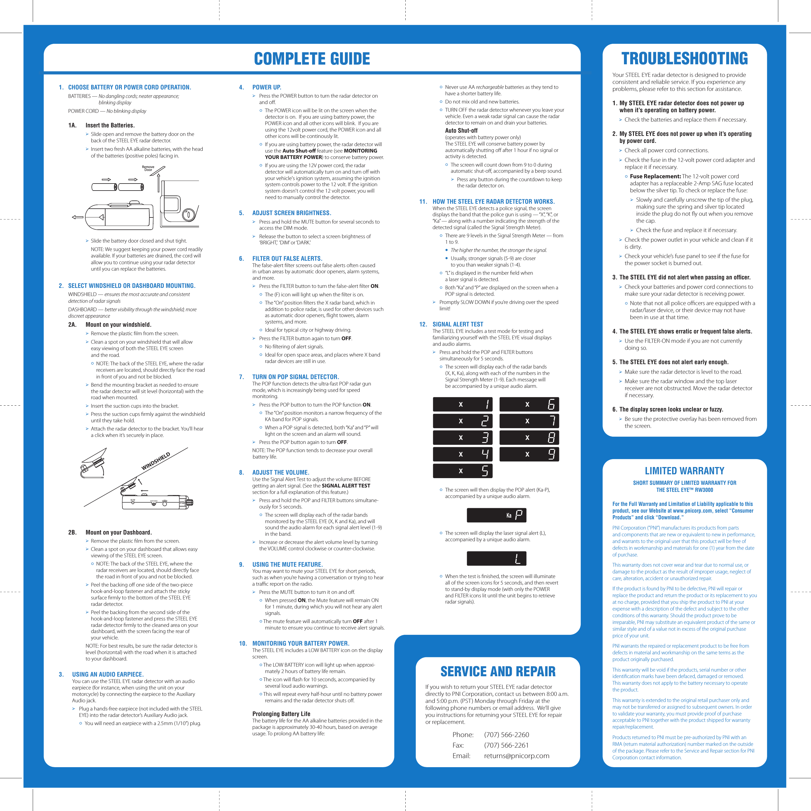 SERVICE AND REPAIRIf you wish to return your STEEL EYE radar detector directly to PNI Corporation, contact us between 8:00 a.m. and 5:00 p.m. (PST) Monday through Friday at the following phone numbers or email address.  We&rsquo;ll give you instructions for returning your STEEL EYE for repair or replacement.Phone:  (707) 566-2260Fax:  (707) 566-2261Email:  returns@pnicorp.com &oacute;  Never use AA rechargeable batteries as they tend to have a shorter battery life.&oacute;  Do not mix old and new batteries.&oacute;  TURN OFF the radar detector whenever you leave your vehicle. Even a weak radar signal can cause the radar detector to remain on and drain your batteries. Auto Shut-off   (operates with battery power only)  The STEEL EYE will conserve battery power by automatically shutting oﬀ after 1 hour if no signal or activity is detected.&oacute;  The screen will count down from 9 to 0 during automatic shut-oﬀ, accompanied by a beep sound.➢  Press any button during the countdown to keep the radar detector on.11.  HOW THE STEEL EYE RADAR DETECTOR WORKS.  When the STEEL EYE detects a police signal, the screen displays the band that the police gun is using &mdash; &ldquo;X&rdquo;, &ldquo;K&rdquo;, or &ldquo;Ka&rdquo; &mdash; along with a number indicating the strength of the detected signal (called the Signal Strength Meter).&oacute; There are 9 levels in the Signal Strength Meter &mdash; from 1 to 9.&oacute; The higher the number, the stronger the signal.&oacute;  Usually, stronger signals (5-9) are closer    to you than weaker signals (1-4).&oacute; &ldquo;L&rdquo; is displayed in the number ﬁeld when   a laser signal is detected.  &oacute; Both &ldquo;Ka&rdquo; and &ldquo;P&rdquo; are displayed on the screen when a POP signal is detected.➢  Promptly SLOW DOWN if you&rsquo;re driving over the speed limit!12.  SIGNAL ALERT TEST  The STEEL EYE includes a test mode for testing and   familiarizing yourself with the STEEL EYE visual displays   and audio alarms.➢  Press and hold the POP and FILTER buttons   simultaneously for 5 seconds.&oacute; The screen will display each of the radar bands   (X, K, Ka), along with each of the numbers in the   Signal Strength Meter (1-9). Each message will   be accompanied by a unique audio alarm. &oacute; The screen will then display the POP alert (Ka-P), accompanied by a unique audio alarm.&oacute; The screen will display the laser signal alert (L), accompanied by a unique audio alarm.&oacute; When the test is ﬁnished, the screen will illuminate   all of the screen icons for 5 seconds, and then revert   to stand-by display mode (with only the POWER   and FILTER icons lit until the unit begins to retrieve   radar signals).TROUBLESHOOTINGYour STEEL EYE radar detector is designed to provide consistent and reliable service. If you experience any problems, please refer to this section for assistance.1. My STEEL EYE radar detector does not power up when it&rsquo;s operating on battery power. ➢ Check the batteries and replace them if necessary.2. My STEEL EYE does not power up when it&rsquo;s operating by power cord. ➢ Check all power cord connections. ➢ Check the fuse in the 12-volt power cord adapter and replace it if necessary. &oacute; Fuse Replacement: The 12-volt power cord adapter has a replaceable 2-Amp SAG fuse located below the silver tip. To check or replace the fuse:  ➢ Slowly and carefully unscrew the tip of the plug, making sure the spring and silver tip located inside the plug do not ﬂy out when you remove the cap.  ➢ Check the fuse and replace it if necessary. ➢ Check the power outlet in your vehicle and clean if it is dirty. ➢ Check your vehicle&rsquo;s fuse panel to see if the fuse for the power socket is burned out.3. The STEEL EYE did not alert when passing an ofﬁcer. ➢ Check your batteries and power cord connections to make sure your radar detector is receiving power.&oacute; Note that not all police ofﬁcers are equipped with a radar/laser device, or their device may not have been in use at that time.4. The STEEL EYE shows erratic or frequent false alerts. ➢ Use the FILTER-ON mode if you are not currently doing so.5. The STEEL EYE does not alert early enough. ➢ Make sure the radar detector is level to the road. ➢ Make sure the radar window and the top laser receiver are not obstructed. Move the radar detector     if necessary.6. The display screen looks unclear or fuzzy. ➢ Be sure the protective overlay has been removed from the screen.LIMITED WARRANTYSHORT SUMMARY OF LIMITED WARRANTY FOR THE STEEL EYE&trade; RW3000For the Full Warranty and Limitation of Liability applicable to this product, see our Website at www.pnicorp.com, select &ldquo;Consumer Products&rdquo; and click &ldquo;Download.&rdquo; PNI Corporation (&rdquo;PNI&rdquo;) manufactures its products from parts and components that are new or equivalent to new in performance, and warrants to the original user that this product will be free of defects in workmanship and materials for one (1) year from the date of purchase.This warranty does not cover wear and tear due to normal use, or damage to the product as the result of improper usage, neglect of care, alteration, accident or unauthorized repair.If the product is found by PNI to be defective, PNI will repair or replace the product and return the product or its replacement to you at no charge, provided that you ship the product to PNI at your expense with a description of the defect and subject to the other conditions of this warranty. Should the product prove to be irreparable, PNI may substitute an equivalent product of the same or similar style and of a value not in excess of the original purchase price of your unit.PNI warrants the repaired or replacement product to be free from defects in material and workmanship on the same terms as the product originally purchased.This warranty will be void if the products, serial number or other identiﬁcation marks have been defaced, damaged or removed. This warranty does not apply to the battery necessary to operate the product.This warranty is extended to the original retail purchaser only and may not be transferred or assigned to subsequent owners. In order to validate your warranty, you must provide proof of purchase acceptable to PNI together with the product shipped for warranty repair/replacement.Products returned to PNI must be pre-authorized by PNI with an RMA (return material authorization) number marked on the outside of the package. Please refer to the Service and Repair section for PNI Corporation contact information.4.  POWER UP.➢  Press the POWER button to turn the radar detector on and oﬀ.&oacute; The POWER icon will be lit on the screen when the detector is on.  If you are using battery power, the POWER icon and all other icons will blink.  If you are using the 12volt power cord, the POWER icon and all other icons will be continously lit.&oacute; If you are using battery power, the radar detector will use the Auto Shut-oﬀ feature (see MONITORING YOUR BATTERY POWER) to conserve battery power. &oacute;  If you are using the 12V power cord, the radar detector will automatically turn on and turn oﬀ with your vehicle's ignition system, assuming the ignition system controls power to the 12 volt. If the ignition system doesn't control the 12 volt power, you will need to manually control the detector. 5.  ADJUST SCREEN BRIGHTNESS.➢  Press and hold the MUTE button for several seconds to access the DIM mode.➢  Release the button to select a screen brightness of &lsquo;BRIGHT,&rsquo;  &lsquo;DIM&rsquo; or &lsquo;DARK.&rsquo; 6.  FILTER OUT FALSE ALERTS.  The false-alert ﬁlter screens out false alerts often caused   in urban areas by automatic door openers, alarm systems,   and more.➢  Press the FILTER button to turn the false-alert ﬁlter ON. &oacute;  The (F) icon will light up when the ﬁlter is on.&oacute;  The &ldquo;On&rdquo; position ﬁlters the X radar band, which in addition to police radar, is used for other devices such as automatic door openers, ﬂight towers, alarm systems, and more.&oacute;  Ideal for typical city or highway driving.➢  Press the FILTER button again to turn OFF.&oacute;  No ﬁltering of alert signals.&oacute;  Ideal for open space areas, and places where X band radar devices are still in use.7.   TURN ON POP SIGNAL DETECTOR.   The POP function detects the ultra-fast POP radar gun mode, which is increasingly being used for speed   monitoring.➢  Press the POP button to turn the POP function ON.&oacute;  The &ldquo;On&rdquo; position monitors a narrow frequency of the KA band for POP signals.&oacute;  When a POP signal is detected, both &ldquo;Ka&rdquo; and &ldquo;P&rdquo; will light on the screen and an alarm will sound.➢  Press the POP button again to turn OFF.NOTE: The POP function tends to decrease your overall battery life.8.   ADJUST THE VOLUME.   Use the Signal Alert Test to adjust the volume BEFORE getting an alert signal. (See the SIGNAL ALERT TEST section for a full explanation of this feature.)➢  Press and hold the POP and FILTER buttons simultane-ously for 5 seconds.&oacute;  The screen will display each of the radar bands monitored by the STEEL EYE (X, K and Ka), and will sound the audio alarm for each signal alert level (1-9) in the band.➢  Increase or decrease the alert volume level by turning the VOLUME control clockwise or counter-clockwise.9.   USING THE MUTE FEATURE.  You may want to mute your STEEL EYE for short periods, such as when you&rsquo;re having a conversation or trying to hear a trafﬁc report on the radio.➢  Press the MUTE button to turn it on and oﬀ.&oacute;  When pressed ON, the Mute feature will remain ON for 1 minute, during which you will not hear any alert signals.&oacute; The mute feature will automatically turn OFF after 1 minute to ensure you continue to receive alert signals.10.  MONITORING YOUR BATTERY POWER.  The STEEL EYE includes a LOW BATTERY icon on the display screen.&oacute; The LOW BATTERY icon will light up when approxi-mately 2 hours of battery life remain.&oacute; The icon will ﬂash for 10 seconds, accompanied by several loud audio warnings.&oacute; This will repeat every half-hour until no battery power remains and the radar detector shuts oﬀ. Prolonging Battery Life  The battery life for the AA alkaline batteries provided in the package is approximately 30-40 hours, based on average usage. To prolong AA battery life:COMPLETE GUIDE1.  CHOOSE BATTERY OR POWER CORD OPERATION.  BATTERIES &mdash; No dangling cords; neater appearance;       blinking display  POWER CORD &mdash; No blinking display1A.  Insert the Batteries.➢  Slide open and remove the battery door on the back of the STEEL EYE radar detector.➢  Insert two fresh AA alkaline batteries, with the head of the batteries (positive poles) facing in.➢  Slide the battery door closed and shut tight.  NOTE: We suggest keeping your power cord readily available. If your batteries are drained, the cord will allow you to continue using your radar detector until you can replace the batteries.2.  SELECT WINDSHIELD OR DASHBOARD MOUNTING.  WINDSHIELD &mdash; ensures the most accurate and consistent detection of radar signals  DASHBOARD &mdash; better visibility through the windshield; more discreet appearance2A.  Mount on your windshield.➢  Remove the plastic ﬁlm from the screen.➢  Clean a spot on your windshield that will allow   easy viewing of both the STEEL EYE screen   and the road. &oacute;  NOTE: The back of the STEEL EYE, where the radar receivers are located, should directly face the road in front of you and not be blocked.➢  Bend the mounting bracket as needed to ensure the radar detector will sit level (horizontal) with the road when mounted.➢  Insert the suction cups into the bracket. ➢  Press the suction cups ﬁrmly against the windshield until they take hold.➢  Attach the radar detector to the bracket. You&rsquo;ll hear a click when it&rsquo;s securely in place.2B.  Mount on your Dashboard.➢  Remove the plastic ﬁlm from the screen.➢  Clean a spot on your dashboard that allows easy viewing of the STEEL EYE screen. &oacute;  NOTE: The back of the STEEL EYE, where the   radar receivers are located, should directly face the road in front of you and not be blocked.➢  Peel the backing oﬀ one side of the two-piece hook-and-loop fastener and attach the sticky surface ﬁrmly to the bottom of the STEEL EYE   radar detector.➢  Peel the backing from the second side of the hook-and-loop fastener and press the STEEL EYE radar detector ﬁrmly to the cleaned area on your dashboard, with the screen facing the rear of   your vehicle.NOTE: For best results, be sure the radar detector is level (horizontal) with the road when it is attached to your dashboard.3.  USING AN AUDIO EARPIECE.  You can use the STEEL EYE radar detector with an audio earpiece (for instance, when using the unit on your motorcycle) by connecting the earpiece to the Auxiliary Audio jack. ➢  Plug a hands-free earpiece (not included with the STEEL EYE) into the radar detector&rsquo;s Auxiliary Audio jack. &oacute; You will need an earpiece with a 2.5mm (1/10&rdquo;) plug.RemoveDoorWINDSHIELD
