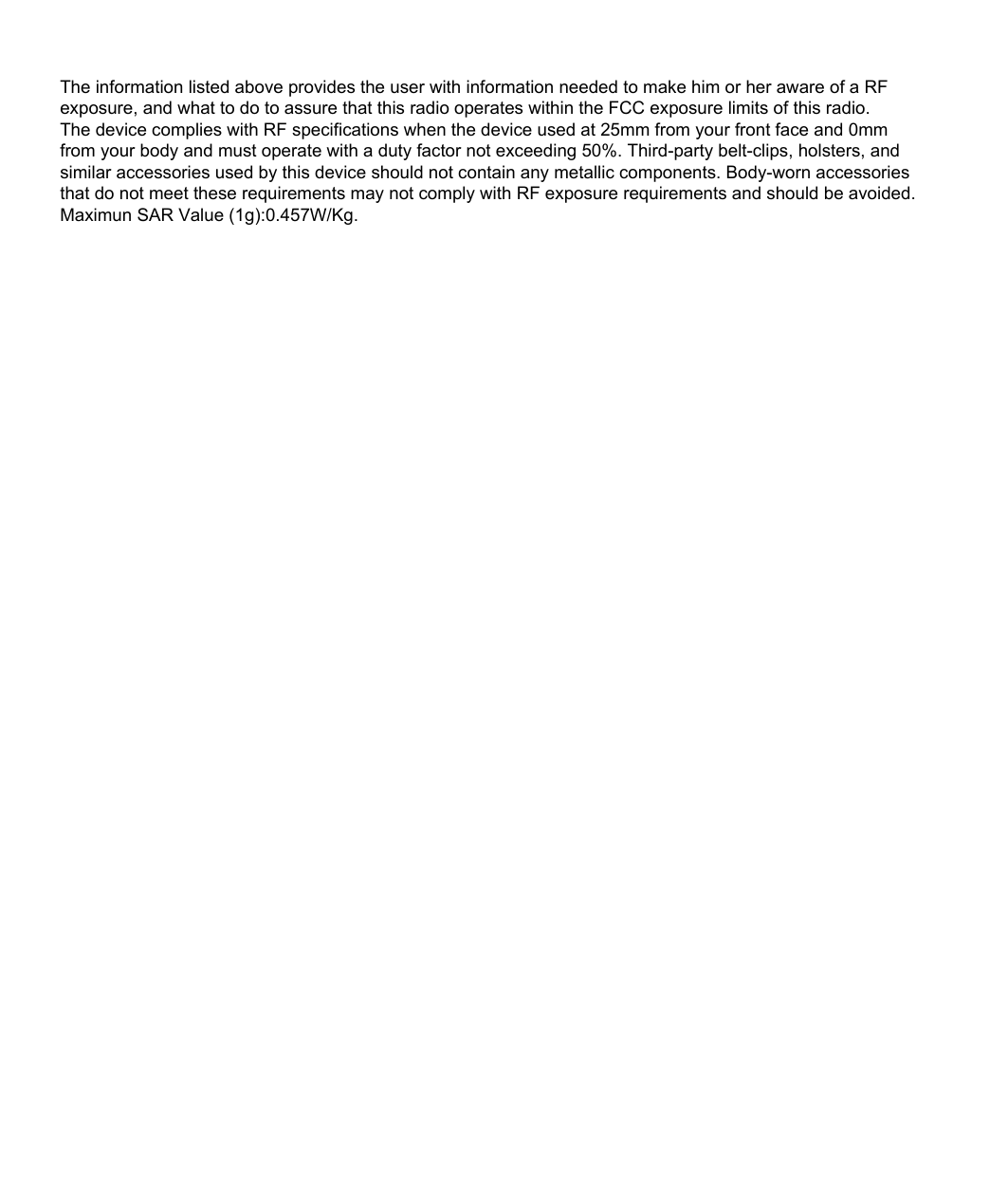 The information listed above provides the user with information needed to make him or her aware of a RF exposure, and what to do to assure that this radio operates within the FCC exposure limits of this radio.The device complies with RF specifications when the device used at 25mm from your front face and 0mm from your body and must operate with a duty factor not exceeding 50%. Third-party belt-clips, holsters, and similar accessories used by this device should not contain any metallic components. Body-worn accessories that do not meet these requirements may not comply with RF exposure requirements and should be avoided. Maximun SAR Value (1g):0.457W/Kg.