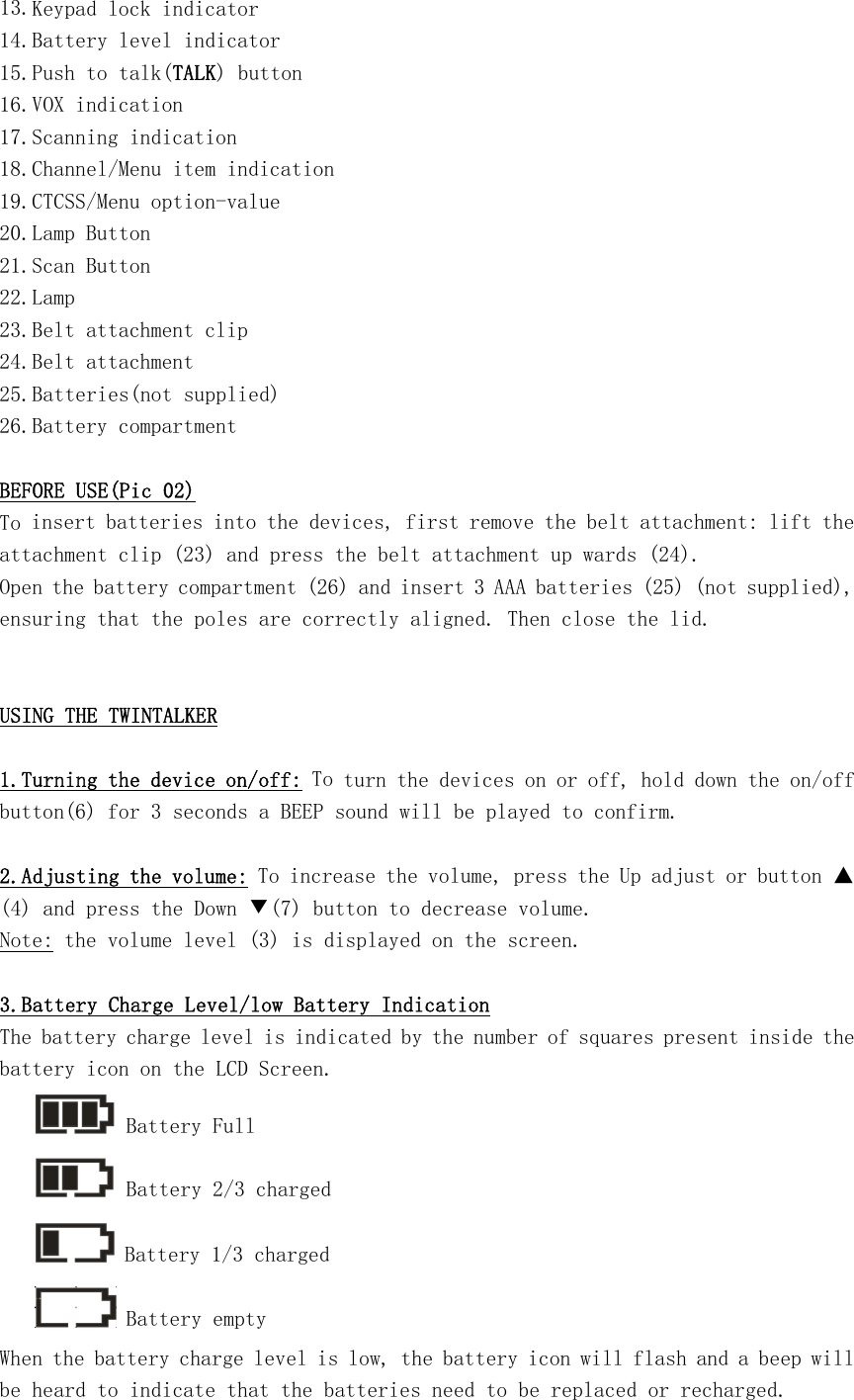 13.Keypad lock indicator 14.Battery level indicator 15.Push to talk(TALK) button 16.VOX indication 17.Scanning indication 18.Channel/Menu item indication 19.CTCSS/Menu option-value 20.Lamp Button 21.Scan Button 22.Lamp 23.Belt attachment clip 24.Belt attachment 25.Batteries(not supplied) 26.Battery compartment  BEFORE USE(Pic 02) To insert batteries into the devices, first remove the belt attachment: lift the attachment clip (23) and press the belt attachment up wards (24). Open the battery compartment (26) and insert 3 AAA batteries (25) (not supplied), ensuring that the poles are correctly aligned. Then close the lid.   USING THE TWINTALKER  1.Turning the device on/off: To turn the devices on or off, hold down the on/off button(6) for 3 seconds a BEEP sound will be played to confirm.  2.Adjusting the volume: To increase the volume, press the Up adjust or button ▲(4) and press the Down ▼(7) button to decrease volume. Note: the volume level (3) is displayed on the screen.  3.Battery Charge Level/low Battery Indication The battery charge level is indicated by the number of squares present inside the battery icon on the LCD Screen.      Battery Full      Battery 2/3 charged      Battery 1/3 charged      Battery empty When the battery charge level is low, the battery icon will flash and a beep will be heard to indicate that the batteries need to be replaced or recharged. 