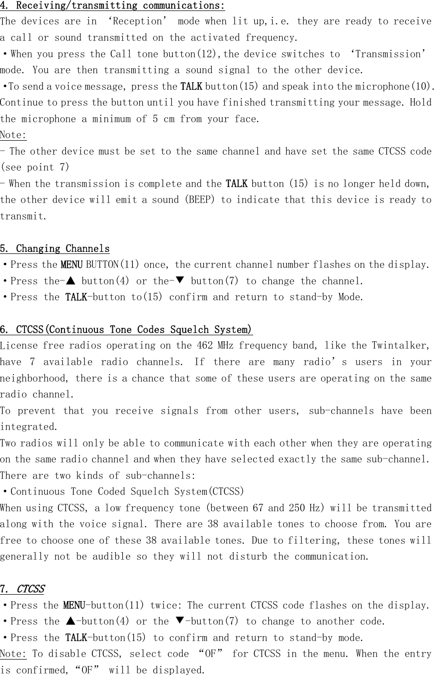  4. Receiving/transmitting communications: The devices are in ‘Reception’ mode when lit up,i.e. they are ready to receive a call or sound transmitted on the activated frequency. ·When you press the Call tone button(12),the device switches to ‘Transmission’ mode. You are then transmitting a sound signal to the other device. ·To send a voice message, press the TALK button(15) and speak into the microphone(10). Continue to press the button until you have finished transmitting your message. Hold the microphone a minimum of 5 cm from your face. Note: - The other device must be set to the same channel and have set the same CTCSS code (see point 7) - When the transmission is complete and the TALK button (15) is no longer held down, the other device will emit a sound (BEEP) to indicate that this device is ready to transmit.  5. Changing Channels ·Press the MENU BUTTON(11) once, the current channel number flashes on the display. ·Press the-▲ button(4) or the-▼ button(7) to change the channel. ·Press the TALK-button to(15) confirm and return to stand-by Mode.  6. CTCSS(Continuous Tone Codes Squelch System) License free radios operating on the 462 MHz frequency band, like the Twintalker, have  7  available  radio  channels.  If  there  are  many  radio’s  users  in  your neighborhood, there is a chance that some of these users are operating on the same radio channel. To  prevent  that  you  receive  signals  from  other  users,  sub-channels  have  been integrated. Two radios will only be able to communicate with each other when they are operating on the same radio channel and when they have selected exactly the same sub-channel. There are two kinds of sub-channels: ·Continuous Tone Coded Squelch System(CTCSS) When using CTCSS, a low frequency tone (between 67 and 250 Hz) will be transmitted along with the voice signal. There are 38 available tones to choose from. You are free to choose one of these 38 available tones. Due to filtering, these tones will generally not be audible so they will not disturb the communication.  7. CTCSS ·Press the MENU-button(11) twice: The current CTCSS code flashes on the display. ·Press the ▲-button(4) or the ▼-button(7) to change to another code. ·Press the TALK-button(15) to confirm and return to stand-by mode. Note: To disable CTCSS, select code “OF” for CTCSS in the menu. When the entry is confirmed,“OF” will be displayed.  