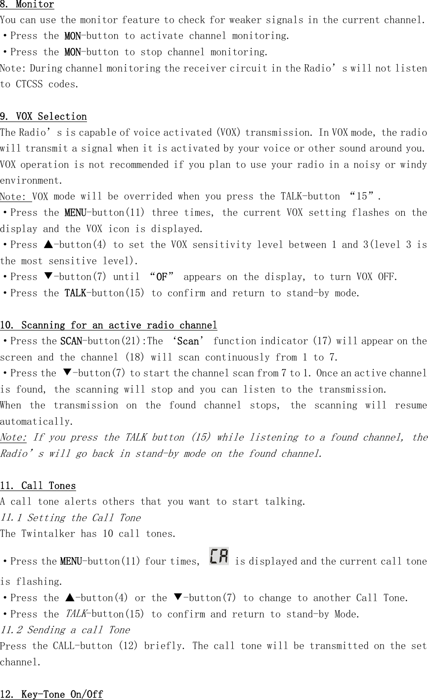 8. Monitor You can use the monitor feature to check for weaker signals in the current channel. ·Press the MON-button to activate channel monitoring. ·Press the MON-button to stop channel monitoring. Note: During channel monitoring the receiver circuit in the Radio’s will not listen to CTCSS codes.  9. VOX Selection The Radio’s is capable of voice activated (VOX) transmission. In VOX mode, the radio will transmit a signal when it is activated by your voice or other sound around you. VOX operation is not recommended if you plan to use your radio in a noisy or windy environment. Note: VOX mode will be overrided when you press the TALK-button “15”. ·Press the MENU-button(11) three times, the current VOX setting flashes on the display and the VOX icon is displayed. ·Press ▲-button(4) to set the VOX sensitivity level between 1 and 3(level 3 is the most sensitive level). ·Press ▼-button(7) until “OF” appears on the display, to turn VOX OFF. ·Press the TALK-button(15) to confirm and return to stand-by mode.  10. Scanning for an active radio channel ·Press the SCAN-button(21):The ‘Scan’ function indicator (17) will appear on the screen and the channel (18) will scan continuously from 1 to 7. ·Press the ▼-button(7) to start the channel scan from 7 to 1. Once an active channel is found, the scanning will stop and you can listen to the transmission. When  the  transmission  on  the  found  channel  stops,  the  scanning  will  resume automatically. Note: If you press the TALK button (15) while listening to a found channel, the Radio’s will go back in stand-by mode on the found channel.  11. Call Tones A call tone alerts others that you want to start talking. 11.1 Setting the Call Tone The Twintalker has 10 call tones. ·Press the MENU-button(11) four times,   is displayed and the current call tone is flashing. ·Press the ▲-button(4) or the ▼-button(7) to change to another Call Tone. ·Press the TALK-button(15) to confirm and return to stand-by Mode. 11.2 Sending a call Tone Press the CALL-button (12) briefly. The call tone will be transmitted on the set channel.  12. Key-Tone On/Off 
