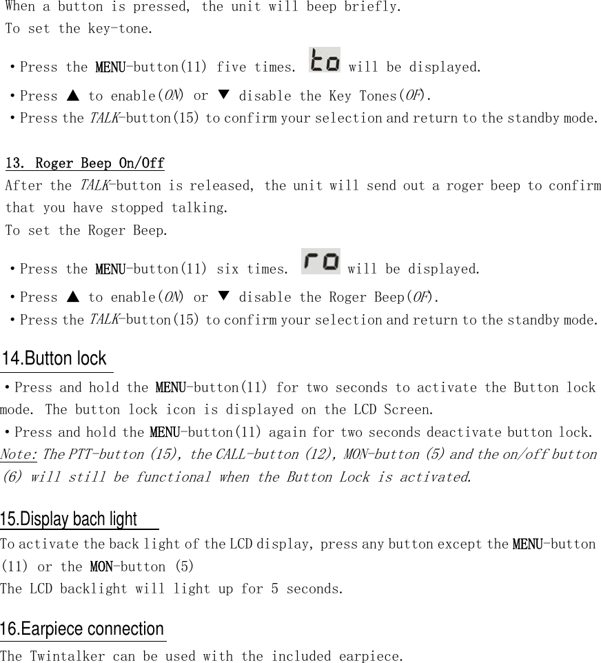 When a button is pressed, the unit will beep briefly. To set the key-tone. ·Press the MENU-button(11) five times.   will be displayed. ·Press ▲ to enable(ON) or ▼ disable the Key Tones(OF). ·Press the TALK-button(15) to confirm your selection and return to the standby mode.  13. Roger Beep On/Off After the TALK-button is released, the unit will send out a roger beep to confirm that you have stopped talking. To set the Roger Beep. ·Press the MENU-button(11) six times.   will be displayed. ·Press ▲ to enable(ON) or ▼ disable the Roger Beep(OF). ·Press the TALK-button(15) to confirm your selection and return to the standby mode.    ·Press and hold the MENU-button(11) for two seconds to activate the Button lock mode. The button lock icon is displayed on the LCD Screen. ·Press and hold the MENU-button(11) again for two seconds deactivate button lock. Note: The PTT-button (15), the CALL-button (12), MON-button (5) and the on/off button (6) will still be functional when the Button Lock is activated.   To activate the back light of the LCD display, press any button except the MENU-button (11) or the MON-button (5) The LCD backlight will light up for 5 seconds.   The Twintalker can be used with the included earpiece. 14.Button lock15.Display bach light16.Earpiece connection