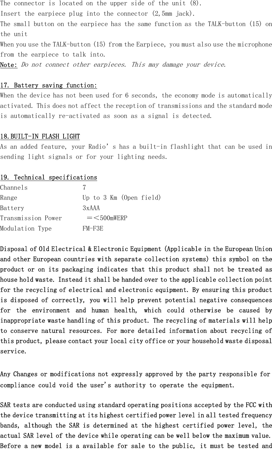 The connector is located on the upper side of the unit (8). Insert the earpiece plug into the connector (2,5mm jack). The small button on the earpiece has the same function as the TALK-button (15) on the unit When you use the TALK-button (15) from the Earpiece, you must also use the microphone from the earpiece to talk into. Note: Do not connect other earpieces. This may damage your device.  17. Battery saving function: When the device has not been used for 6 seconds, the economy mode is automatically activated. This does not affect the reception of transmissions and the standard mode is automatically re-activated as soon as a signal is detected.  18.BUILT-IN FLASH LIGHT As an added feature, your Radio’s has a built-in flashlight that can be used in sending light signals or for your lighting needs.  19. Technical specifications Channels                7 Range                   Up to 3 Km (Open field) Battery                 3xAAA Transmission Power       ＝＜500mWERP Modulation Type         FM-F3E  Disposal of Old Electrical &amp; Electronic Equipment (Applicable in the European Union and other European countries with separate collection systems) this symbol on the product or on its packaging indicates that this product shall not be treated as house hold waste. Instead it shall be handed over to the applicable collection point for the recycling of electrical and electronic equipment. By ensuring this product is disposed of correctly, you will help prevent potential negative consequences for  the  environment  and  human  health,  which  could  otherwise  be  caused  by inappropriate waste handling of this product. The recycling of materials will help to conserve natural resources. For more detailed information about recycling of this product, please contact your local city office or your household waste disposal service.  Any Changes or modifications not expressly approved by the party responsible for compliance could void the user&apos;s authority to operate the equipment.   SAR tests are conducted using standard operating positions accepted by the FCC with the device transmitting at its highest certified power level in all tested frequency bands, although the SAR is determined at the highest certified power level, the actual SAR level of the device while operating can be well below the maximum value. Before a new model is a available for sale to the public, it must be tested and 