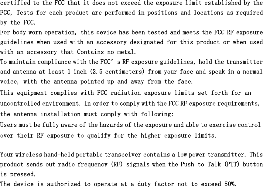 certified to the FCC that it does not exceed the exposure limit established by the FCC, Tests for each product are performed in positions and locations as required by the FCC. For body worn operation, this device has been tested and meets the FCC RF exposure guidelines when used with an accessory designated for this product or when used with an accessory that Contains no metal. To maintain compliance with the FCC’s RF exposure guidelines, hold the transmitter and antenna at least 1 inch (2.5 centimeters) from your face and speak in a normal voice, with the antenna pointed up and away from the face. This equipment complies with FCC radiation exposure limits set forth for an uncontrolled environment. In order to comply with the FCC RF exposure requirements, the antenna installation must comply with following: Users must be fully aware of the hazards of the exposure and able to exercise control over their RF exposure to qualify for the higher exposure limits.  Your wireless hand-held portable transceiver contains a low power transmitter. This product sends out radio frequency (RF) signals when the Push-to-Talk (PTT) button is pressed.  The device is authorized to operate at a duty factor not to exceed 50%.     