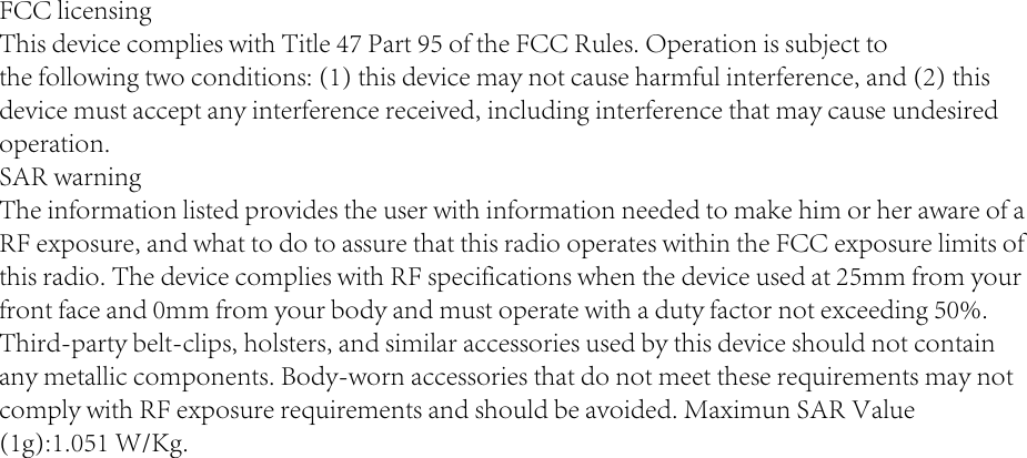 FCC licensingThis device complies with Title 47 Part 95 of the FCC Rules. Operation is subject tothe following two conditions: (1) this device may not cause harmful interference, and (2) thisdevice must accept any interference received, including interference that may cause undesiredoperation.SAR warningThe information listed provides the user with information needed to make him or her aware of aRF exposure, and what to do to assure that this radio operates within the FCC exposure limits ofthis radio. The device complies with RF specifications when the device used at 25mm from yourfront face and 0mm from your body and must operate with a duty factor not exceeding 50%.Third-party belt-clips, holsters, and similar accessories used by this device should not containany metallic components. Body-worn accessories that do not meet these requirements may notcomply with RF exposure requirements and should be avoided. Maximun SAR Value(1g):1.051 W/Kg.