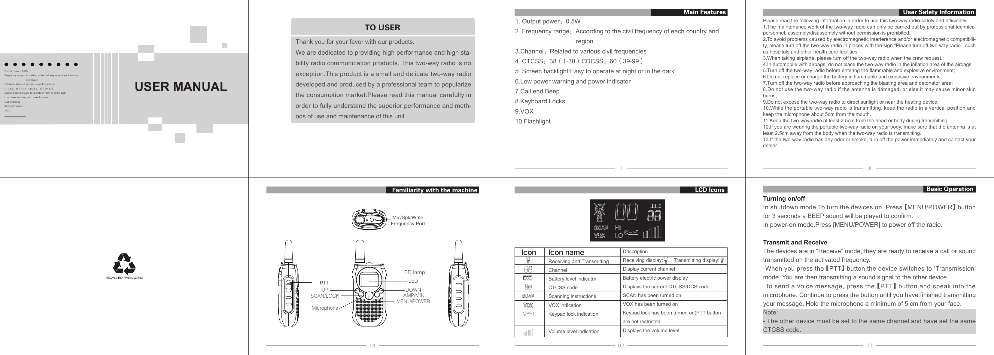 Please read the following information in order to use this two-way radio safely and efficiently.1.The maintenance work of the two-way radio can only be carried out by professional technicalpersonnel; assembly/disassembly without permission is prohibited;2.To avoid problems caused by electromagnetic interference and/or electromagnetic compatibili-ty, please turn off the two-way radio in places with the sign “Please turn off two-way radio”, suchas hospitals and other health care facilities.3.When taking airplane, please turn off the two-way radio when the crew request.4.In automobile with airbags, do not place the two-way radio in the inflation area of the airbags.5.Turn off the two-way radio before entering the flammable and explosive environment;6.Do not replace or charge the battery in flammable and explosive environments;7.Turn off the two-way radio before approaching the blasting area and detonator area;8.Do not use the two-way radio if the antenna is damaged, or else it may cause minor skinburns;9.Do not expose the two-way radio to direct sunlight or near the heating device.10.While the portable two-way radio is transmitting, keep the radio in a vertical position andkeep the microphone about 5cm from the mouth.11.Keep the two-way radio at least 2.5cm from the head or body during transmitting.12.If you are wearing the portable two-way radio on your body, make sure that the antenna is atleast 2.5cm away from the body when the two-way radio is transmitting.13.If the two-way radio has any odor or smoke, turn off the power immediately and contact yourdealer.Turning on/offIn shutdown mode,To turn the devices on, Press 【MENU/POWER】 button for 3 seconds a BEEP sound will be played to confirm.In power-on mode,Press [MENU/POWER] to power off the radio.Transmit and ReceiveThe devices are in “Receive” mode, they are ready to receive a call or sound transmitted on the activated frequency.·When you press the 【PTT】 button,the device switches to ‘Transmission’mode. You are then transmitting a sound signal to the other device.·To send a voice message, press the 【PTT】 button and speak into themicrophone. Continue to press the button until you have finished transmitting your message. Hold the microphone a minimum of 5 cm from your face.Note:- The other device must be set to the same channel and have set the sameCTCSS code.1. Output power：0.5W2. Frequency range：According to the civil frequency of each country andregion3.Channel：Related to various civil frequencies4. CTCSS：38（1-38）CDCSS：60（39-99）5. Screen backlight:Easy to operate at night or in the dark.6.Low power warning and power indicator7.Call end Beep8.Keyboard Locks9.VOX10.FlashlightLED lampLEDDOWNUPLAMP/MINISCAN/LOCKMENU/POWERIcon nameReceiving and TransmittingChannelBattery level indicatorCTCSS codeScanning instructionsVOX indicationKeypad lock indicationVolume level indicationDescriptionReceiving display:    ，Transmitting display:Display current channelBattery electric power displayDisplays the current CTCSS/DCS codeSCAN has been turned onVOX has been turned onKeypad lock has been turned on(PTT button are not restrictedDisplays the volume level.IconBasic OperationUser Safety InformationFamiliarity with the machine LCD IconsMain FeaturesOutput power：0.5WFrequency range：According to the civil frequency of each country    and regionChannel：Related to various civil frequenciesCTCSS：38（1-38）CDCSS：60（39-99）Screen backlight:Easy to operate at night or in the dark.Low power warning and power indicatorCall end BeepKeyboard LocksVOXThank you for your favor with our products.We are dedicated to providing high performance and high sta-bility radio communication products. This two-way radio is no exception.This product is a small and delicate two-way radio developed and produced by a professional team to popularize the consumption market.Please read this manual carefully in order to fully understand the superior performance and meth-ods of use and maintenance of this unit.TO USERPTTMic/Spk/WriteFrequency PortMicrophoneUSER MANUAL