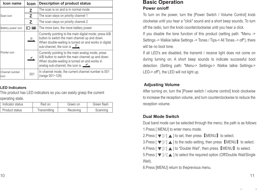 Description of product statusThe scan is on and is in normal modeThe scan stays on priority channel 1The scan stays on priority channel 2The more bars, the more battery powerCurrently pointing to the main digital mode; press A/B button to switch the main channel up and down. When double-waiting is turned on and works in digital sub-channel, the icon is Currently pointing to the main analog mode; press A/B button to switch the main channel up and down. When double-waiting is turned on and works in analog sub-channel, the icon is In channel mode, the current channel number is 001 (range 001~128)Power on/offTo turn on the power, turn the [Power Switch / Volume Control] knob clockwise until you hear a &quot;click&quot; sound and a short beep sounds. To turn off the radio, turn the knob counterclockwise until you hear a click. If you disable the tone function of this product (setting path: &quot;Menu -&gt; Settings -&gt; Walkie talkie Settings -&gt; Tones / Tips-&gt; All Tones -&gt; off&quot;), there will be no boot tone.If all LED&apos;s are disabled, the transmit / receive light does not come on during turning on. A short beep sounds to indicate successful boot detection. (Setting path: &quot;Menu-&gt; Settings-&gt; Walkie talkie Settings-&gt; LED-&gt; off&quot;), the LED will not light up. Adjusting VolumeAfter turning on, turn the [Power switch / volume control] knob clockwise to increase the reception volume, and turn counterclockwise to reduce the reception volume.Dual Mode SwitchDual band mode can be selected through the menu; the path is as follows:1.Press [ MENU] to enter menu mode.2.Press [      ] / [      ] to set, then press【MENU】to select.3.Press [      ] / [      ] to the radio setting, then press【MENU】to select.4.Press [      ] / [      ] to “Double Wait”, then press【MENU】to select.5.Press [      ] / [      ] to select the required option (Off/Double Wait/Single Wait).6.Press [MENU] return to theprevious menu.10 11Basic OperationDDAALED IndicatorsThis product has LED indicators so you can easily grasp the current operating state.Indicator status Product statusRed on                    Green on               Green flashTransmitting                Receiving                 ScanningIcon nameScan iconBattery power iconPointer iconChannel number iconIcon001