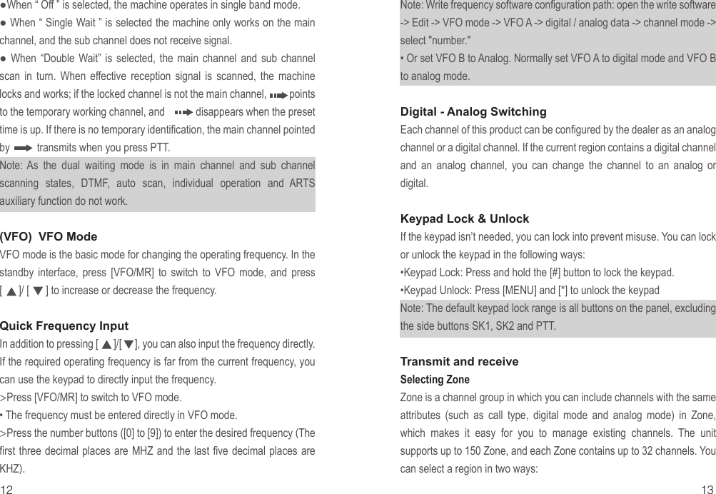 ●When “ Off ” is selected, the machine operates in single band mode.● When “ Single Wait ” is selected the machine only works on the main channel, and the sub channel does not receive signal.●  When  “Double  Wait” is  selected,  the  main  channel  and  sub  channel scan in turn. When effective reception signal is scanned, the machine locks and works; if the locked channel is not the main channel,         points to the temporary working channel, and            disappears when the preset time is up. If there is no temporary identification, the main channel pointed by          transmits when you press PTT.Note: As the dual waiting mode is in main channel and sub channel scanning states, DTMF, auto scan, individual operation and ARTS auxiliary function do not work.(VFO)  VFO ModeVFO mode is the basic mode for changing the operating frequency. In the standby interface, press [VFO/MR] to switch to VFO mode, and press [      ]/ [      ] to increase or decrease the frequency.Quick Frequency InputIn addition to pressing [       ]/[      ], you can also input the frequency directly. If the required operating frequency is far from the current frequency, you can use the keypad to directly input the frequency.&gt;Press [VFO/MR] to switch to VFO mode.• The frequency must be entered directly in VFO mode.&gt;Press the number buttons ([0] to [9]) to enter the desired frequency (The first three decimal places are MHZ and the last five decimal places are KHZ).Note: Write frequency software configuration path: open the write software -&gt; Edit -&gt; VFO mode -&gt; VFO A -&gt; digital / analog data -&gt; channel mode -&gt; select &quot;number.&quot;• Or set VFO B to Analog. Normally set VFO A to digital mode and VFO B to analog mode.Digital - Analog SwitchingEach channel of this product can be configured by the dealer as an analog channel or a digital channel. If the current region contains a digital channel and an analog channel, you can change the channel to an analog or digital.Keypad Lock &amp; UnlockIf the keypad isn’t needed, you can lock into prevent misuse. You can lock or unlock the keypad in the following ways:•Keypad Lock: Press and hold the [#] button to lock the keypad.•Keypad Unlock: Press [MENU] and [*] to unlock the keypadNote: The default keypad lock range is all buttons on the panel, excluding the side buttons SK1, SK2 and PTT.Transmit and receiveSelecting Zone Zone is a channel group in which you can include channels with the same attributes (such as call type, digital mode and analog mode) in Zone, which makes it easy for you to manage existing channels. The unit supports up to 150 Zone, and each Zone contains up to 32 channels. You can select a region in two ways:12 13