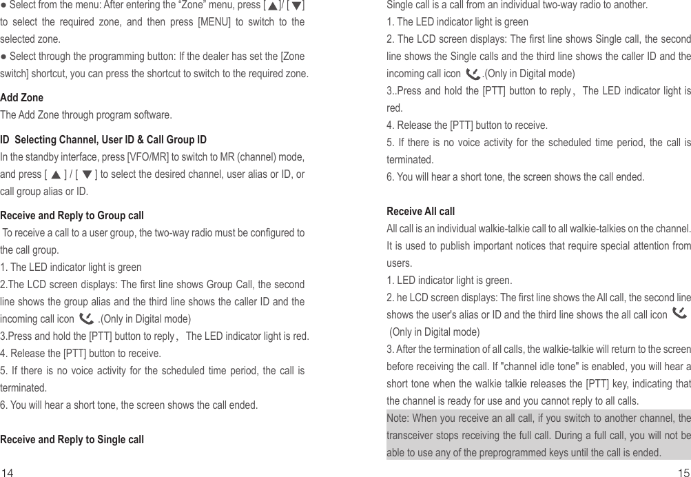 ● Select from the menu: After entering the “Zone” menu, press [     ]/ [     ] to select the required zone, and then press [MENU] to switch to the selected zone.● Select through the programming button: If the dealer has set the [Zone switch] shortcut, you can press the shortcut to switch to the required zone.Add ZoneThe Add Zone through program software.ID  Selecting Channel, User ID &amp; Call Group IDIn the standby interface, press [VFO/MR] to switch to MR (channel) mode, and press [      ] / [      ] to select the desired channel, user alias or ID, or call group alias or ID. Receive and Reply to Group call  To receive a call to a user group, the two-way radio must be configured to the call group.1. The LED indicator light is green2.The LCD screen displays: The first line shows Group Call, the second line shows the group alias and the third line shows the caller ID and the incoming call icon         .(Only in Digital mode)3.Press and hold the [PTT] button to reply，The LED indicator light is red.4. Release the [PTT] button to receive.5. If there is no voice activity for the scheduled time period, the call is terminated.6. You will hear a short tone, the screen shows the call ended.Receive and Reply to Single call Single call is a call from an individual two-way radio to another.1. The LED indicator light is green2. The LCD screen displays: The first line shows Single call, the second line shows the Single calls and the third line shows the caller ID and the incoming call icon        .(Only in Digital mode)3..Press and hold the [PTT] button to reply，The LED indicator light is red.4. Release the [PTT] button to receive.5. If there is no voice activity for the scheduled time period, the call is terminated.6. You will hear a short tone, the screen shows the call ended.Receive All call All call is an individual walkie-talkie call to all walkie-talkies on the channel. It is used to publish important notices that require special attention from users.1. LED indicator light is green.2. he LCD screen displays: The first line shows the All call, the second line shows the user&apos;s alias or ID and the third line shows the all call icon             (Only in Digital mode)3. After the termination of all calls, the walkie-talkie will return to the screen before receiving the call. If &quot;channel idle tone&quot; is enabled, you will hear a short tone when the walkie talkie releases the [PTT] key, indicating that the channel is ready for use and you cannot reply to all calls.Note: When you receive an all call, if you switch to another channel, the transceiver stops receiving the full call. During a full call, you will not be able to use any of the preprogrammed keys until the call is ended.14 15