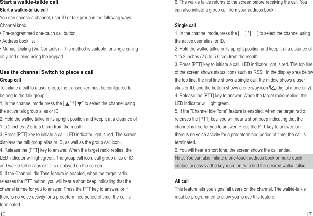 16 17Start a walkie-talkie callStart a walkie-talkie call You can choose a channel, user ID or talk group in the following ways:Channel knob• Pre-programmed one-touch call button• Address book list• Manual Dialing (Via Contacts) - This method is suitable for single calling only and dialing using the keypadUse the channel Switch to place a callGroup callTo initiate a call to a user group, the transceiver must be configured to belong to the talk group. 1. In the channel mode,press the [     ] / [     ] to select the channel using the active talk group alias or ID.2. Hold the walkie talkie in its upright position and keep it at a distance of 1 to 2 inches (2.5 to 5.0 cm) from the mouth.3. Press [PTT] key to initiate a call, LED indicator light is red. The screen displays the talk group alias or ID, as well as the group call icon.4. Release the [PTT] key to answer. When the target radio replies, the LED indicator will light green. The group call icon, call group alias or ID, and walkie talkie alias or ID is displayed on the screen.5. If the Channel Idle Tone feature is enabled, when the target radio releases the PTT button, you will hear a short beep indicating that the channel is free for you to answer. Press the PTT key to answer, or if there is no voice activity for a predetermined period of time, the call is terminated.6. The walkie talkie returns to the screen before receiving the call. You can also initiate a group call from your address book.Single call 1. In the channel mode,press the [     ] / [     ] to select the channel using the active user aliasl or ID.2. Hold the walkie talkie in its upright position and keep it at a distance of 1 to 2 inches (2.5 to 5.0 cm) from the mouth.3. Press [PTT] key to initiate a call, LED indicator light is red. The top line of the screen shows status icons such as RSSI. In the display area below the top line, the first line shows a single call, the middle shows a user alias or ID, and the bottom shows a one-way icon       (digital mode only).4. Release the [PTT] key to answer. When the target radio replies, the LED indicator will light green.5. If the &quot;Channel Idle Tone&quot; feature is enabled, when the target radio releases the [PTT] key, you will hear a short beep indicating that the channel is free for you to answer. Press the PTT key to answer, or if there is no voice activity for a predetermined period of time, the call is terminated.6. You will hear a short tone, the screen shows the call ended.Note: You can also initiate a one-touch address book or make quick contact access via the keyboard entry to find the desired walkie talkie.All call This feature lets you signal all users on the channel. The walkie-talkie must be programmed to allow you to use this feature.