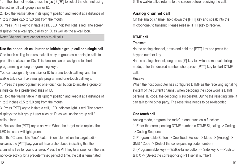 18 191. In the channel mode, press the [     ] / [     ] to select the channel using the active full call group alias or ID.2. Hold the walkie talkie in its upright position and keep it at a distance of 1 to 2 inches (2.5 to 5.0 cm) from the mouth.3. Press [PTT] key to initiate a call, LED indicator light is red. The screen displays the all-call group alias or ID, as well as the all-call icon.Note: Channel users cannot reply to all calls.Use the one-touch call button to initiate a group call or a single call One-touch calling features make it easy to group calls or single calls to predefined aliases or IDs. This function can be assigned to short programming or long programming keys.You can assign only one alias or ID to a one-touch call key, and the walkie talkie can have multiple programmed one-touch call keys.1. Press the preprogrammed one-touch call button to initiate a group or single call to a predefined alias or ID.2. Hold the walkie talkie in its upright position and keep it at a distance of 1 to 2 inches (2.5 to 5.0 cm) from the mouth.3. Press [PTT] key to initiate a call, LED indicator light is red. The screen displays the talk group / user alias or ID, as well as the group call / callout icon.4. Release the [PTT] key to answer. When the target radio replies, the LED indicator will light green.5. If the &quot;Channel Idle Tone&quot; feature is enabled, when the target radio releases the [PTT] key, you will hear a short beep indicating that the channel is free for you to answer. Press the PTT key to answer, or if there is no voice activity for a predetermined period of time, the call is terminated.6. The walkie talkie returns to the screen before receiving the call.Analog channel call On the analog channel, hold down the [PTT] key and speak into the microphone, to transmit. Please release [PTT ]key to receive.DTMF callTransmit:•In the analog channel, press and hold the [PTT] key and press the keypad number key.•In the analog channel, long press [#] key to switch to manual dialing mode, enter the desired number, short press [PTT] key to start DTMF call.Receive:When the host computer has configured DTMF as the receiving signaling system of the current channel, when decoding the code word is DTMF personal ID code, the decoding is successful. During the resetting time, it can talk to the other party. The reset time needs to be re-decoded.One touch callAnalog mode, program the radio’ s one touch calls function:1. Enter the corresponding DTMF number in DTMF Signaling -&gt; Coding -&gt; Coding Sequence.2. Programmable Button -&gt; One Touch Access -&gt; Mode -&gt; (Analog) -&gt; SMS / Code -&gt; (Select the corresponding code number)3. (Programmable key) -&gt; Walkie-talkie button -&gt; Side key X -&gt; Push to talk X -&gt; (Select the corresponding PTT serial number)