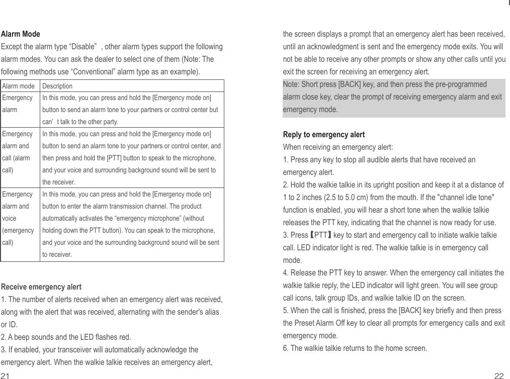 21 22Alarm ModeExcept the alarm type “Disable” , other alarm types support the following alarm modes. You can ask the dealer to select one of them (Note: The following methods use “Conventional” alarm type as an example).Receive emergency alert1. The number of alerts received when an emergency alert was received, along with the alert that was received, alternating with the sender&apos;s alias or ID.2. A beep sounds and the LED flashes red.3. If enabled, your transceiver will automatically acknowledge the emergency alert. When the walkie talkie receives an emergency alert, Alarm modeEmergency alarmEmergency alarm and call (alarm call)Emergency alarm and voice (emergency call)DescriptionIn this mode, you can press and hold the [Emergency mode on] button to send an alarm tone to your partners or control center but can’ t talk to the other party.In this mode, you can press and hold the [Emergency mode on] button to send an alarm tone to your partners or control center, and then press and hold the [PTT] button to speak to the microphone, and your voice and surrounding background sound will be sent to the receiver.In this mode, you can press and hold the [Emergency mode on] button to enter the alarm transmission channel. The product automatically activates the “emergency microphone” (without holding down the PTT button). You can speak to the microphone, and your voice and the surrounding background sound will be sent to receiver.the screen displays a prompt that an emergency alert has been received, until an acknowledgment is sent and the emergency mode exits. You will not be able to receive any other prompts or show any other calls until you exit the screen for receiving an emergency alert.Note: Short press [BACK] key, and then press the pre-programmed alarm close key, clear the prompt of receiving emergency alarm and exit emergency mode.Reply to emergency alertWhen receiving an emergency alert:1. Press any key to stop all audible alerts that have received an emergency alert.2. Hold the walkie talkie in its upright position and keep it at a distance of 1 to 2 inches (2.5 to 5.0 cm) from the mouth. If the &quot;channel idle tone&quot; function is enabled, you will hear a short tone when the walkie talkie releases the PTT key, indicating that the channel is now ready for use.3. Press 【PTT】 key to start and emergency call to initiate walkie talkie call. LED indicator light is red. The walkie talkie is in emergency call mode.4. Release the PTT key to answer. When the emergency call initiates the walkie talkie reply, the LED indicator will light green. You will see group call icons, talk group IDs, and walkie talkie ID on the screen.5. When the call is finished, press the [BACK] key briefly and then press the Preset Alarm Off key to clear all prompts for emergency calls and exit emergency mode.6. The walkie talkie returns to the home screen.