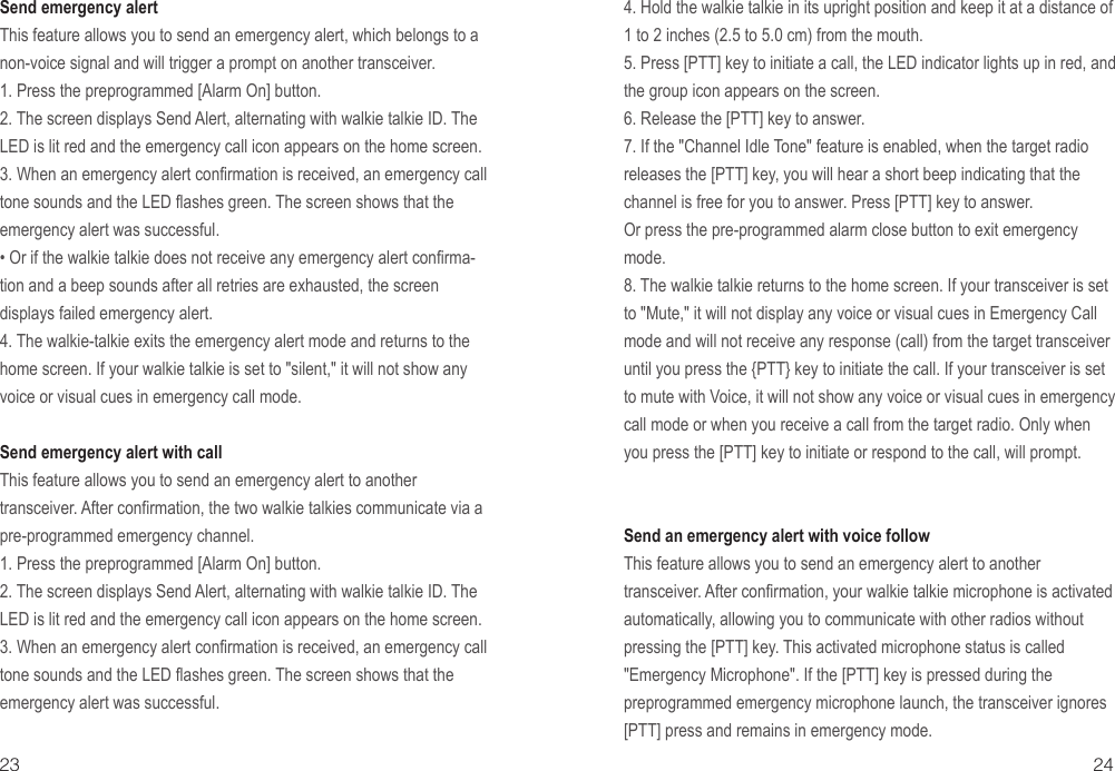 23 24Send emergency alertThis feature allows you to send an emergency alert, which belongs to a non-voice signal and will trigger a prompt on another transceiver.1. Press the preprogrammed [Alarm On] button.2. The screen displays Send Alert, alternating with walkie talkie ID. The LED is lit red and the emergency call icon appears on the home screen.3. When an emergency alert confirmation is received, an emergency call tone sounds and the LED flashes green. The screen shows that the emergency alert was successful.• Or if the walkie talkie does not receive any emergency alert confirma-tion and a beep sounds after all retries are exhausted, the screen displays failed emergency alert.4. The walkie-talkie exits the emergency alert mode and returns to the home screen. If your walkie talkie is set to &quot;silent,&quot; it will not show any voice or visual cues in emergency call mode.Send emergency alert with callThis feature allows you to send an emergency alert to another transceiver. After confirmation, the two walkie talkies communicate via a pre-programmed emergency channel.1. Press the preprogrammed [Alarm On] button.2. The screen displays Send Alert, alternating with walkie talkie ID. The LED is lit red and the emergency call icon appears on the home screen.3. When an emergency alert confirmation is received, an emergency call tone sounds and the LED flashes green. The screen shows that the emergency alert was successful.4. Hold the walkie talkie in its upright position and keep it at a distance of 1 to 2 inches (2.5 to 5.0 cm) from the mouth.5. Press [PTT] key to initiate a call, the LED indicator lights up in red, and the group icon appears on the screen.6. Release the [PTT] key to answer.7. If the &quot;Channel Idle Tone&quot; feature is enabled, when the target radio releases the [PTT] key, you will hear a short beep indicating that the channel is free for you to answer. Press [PTT] key to answer.Or press the pre-programmed alarm close button to exit emergency mode.8. The walkie talkie returns to the home screen. If your transceiver is set to &quot;Mute,&quot; it will not display any voice or visual cues in Emergency Call mode and will not receive any response (call) from the target transceiver until you press the {PTT} key to initiate the call. If your transceiver is set to mute with Voice, it will not show any voice or visual cues in emergency call mode or when you receive a call from the target radio. Only when you press the [PTT] key to initiate or respond to the call, will prompt.Send an emergency alert with voice followThis feature allows you to send an emergency alert to another transceiver. After confirmation, your walkie talkie microphone is activated automatically, allowing you to communicate with other radios without pressing the [PTT] key. This activated microphone status is called &quot;Emergency Microphone&quot;. If the [PTT] key is pressed during the preprogrammed emergency microphone launch, the transceiver ignores [PTT] press and remains in emergency mode.