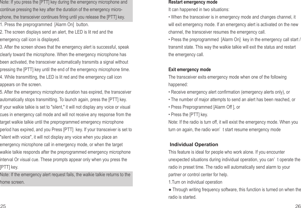 25 26Note: If you press the [PTT] key during the emergency microphone and continue pressing the key after the duration of the emergency micro-phone, the transceiver continues firing until you release the [PTT] key.1. Press the preprogrammed  [Alarm On]  button.2. The screen displays send an alert, the LED is lit red and the emergency call icon is displayed.3. After the screen shows that the emergency alert is successful, speak clearly toward the microphone. When the emergency microphone has been activated, the transceiver automatically transmits a signal without pressing the [PTT] key until the end of the emergency microphone time.4. While transmitting, the LED is lit red and the emergency call icon appears on the screen.5. After the emergency microphone duration has expired, the transceiver automatically stops transmitting. To launch again, press the [PTT] key.If your walkie talkie is set to &quot;silent,&quot; it will not display any voice or visual cues in emergency call mode and will not receive any response from the target walkie talkie until the preprogrammed emergency microphone period has expired, and you Press [PTT]  key. If your transceiver is set to &quot;silent with voice&quot;, it will not display any voice when you place an emergency microphone call in emergency mode, or when the target walkie talkie responds after the preprogrammed emergency microphone interval Or visual cue. These prompts appear only when you press the [PTT] key.Note: If the emergency alert request fails, the walkie talkie returns to the home screen.Restart emergency modeIt can happened in two situations:• When the transceiver is in emergency mode and changes channel, it will exit emergency mode. If an emergency alert is activated on the new channel, the transceiver resumes the emergency call.• Press the preprogrammed  [Alarm On]  key in the emergency call start / transmit state. This way the walkie talkie will exit the status and restart the emergency call.Exit emergency modeThe transceiver exits emergency mode when one of the following happened:• Receive emergency alert confirmation (emergency alerts only), or• The number of major attempts to send an alert has been reached, or• Press Preprogrammed [Alarm Off ], or• Press the [PTT] key.Note: If the radio is turn off, it will exist the emergency mode. When you turn on again, the radio won’ t start resume emergency mode Individual OperationThis feature is ideal for people who work alone. If you encounter unexpected situations during individual operation, you can’ t operate the radio in preset time. The radio will automatically send alarm to your partner or control center for help.1.Turn on individual operation● Through writing frequency software, this function is turned on when the radio is started.