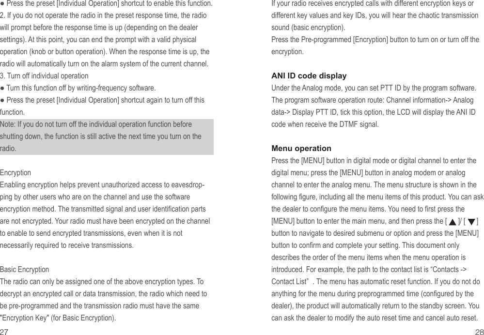 If your radio receives encrypted calls with different encryption keys or different key values and key IDs, you will hear the chaotic transmission sound (basic encryption).Press the Pre-programmed [Encryption] button to turn on or turn off the encryption.ANI ID code display Under the Analog mode, you can set PTT ID by the program software.The program software operation route: Channel information-&gt; Analog data-&gt; Display PTT ID, tick this option, the LCD will display the ANI ID code when receive the DTMF signal.Menu operationPress the [MENU] button in digital mode or digital channel to enter the digital menu; press the [MENU] button in analog modem or analog channel to enter the analog menu. The menu structure is shown in the following figure, including all the menu items of this product. You can ask the dealer to configure the menu items. You need to first press the [MENU] button to enter the main menu, and then press the [      ]/ [      ] button to navigate to desired submenu or option and press the [MENU] button to confirm and complete your setting. This document only describes the order of the menu items when the menu operation is introduced. For example, the path to the contact list is “Contacts -&gt; Contact List” . The menu has automatic reset function. If you do not do anything for the menu during preprogrammed time (configured by the dealer), the product will automatically return to the standby screen. You can ask the dealer to modify the auto reset time and cancel auto reset.27 28● Press the preset [Individual Operation] shortcut to enable this function.2. If you do not operate the radio in the preset response time, the radio will prompt before the response time is up (depending on the dealer settings). At this point, you can end the prompt with a valid physical operation (knob or button operation). When the response time is up, the radio will automatically turn on the alarm system of the current channel.3. Turn off individual operation● Turn this function off by writing-frequency software.● Press the preset [Individual Operation] shortcut again to turn off this function.Note: If you do not turn off the individual operation function before shutting down, the function is still active the next time you turn on the radio.EncryptionEnabling encryption helps prevent unauthorized access to eavesdrop-ping by other users who are on the channel and use the software encryption method. The transmitted signal and user identification parts are not encrypted. Your radio must have been encrypted on the channel to enable to send encrypted transmissions, even when it is not necessarily required to receive transmissions.Basic EncryptionThe radio can only be assigned one of the above encryption types. To decrypt an encrypted call or data transmission, the radio which need to be pre-programmed and the transmission radio must have the same &quot;Encryption Key&quot; (for Basic Encryption).