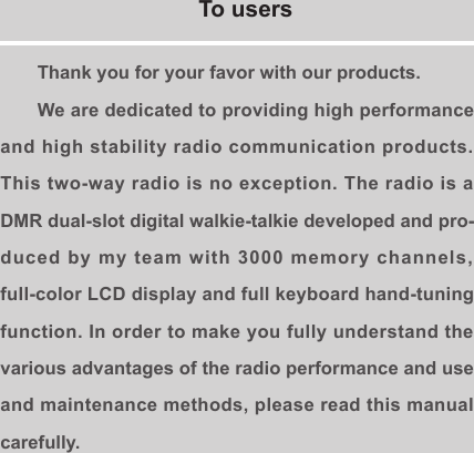 Thank you for your favor with our products.We are dedicated to providing high performance and high stability radio communication products. This two-way radio is no exception. The radio is a DMR dual-slot digital walkie-talkie developed and pro-duced by my team with 3000 memory channels, full-color LCD display and full keyboard hand-tuning function. In order to make you fully understand the various advantages of the radio performance and use and maintenance methods, please read this manual carefully.To users