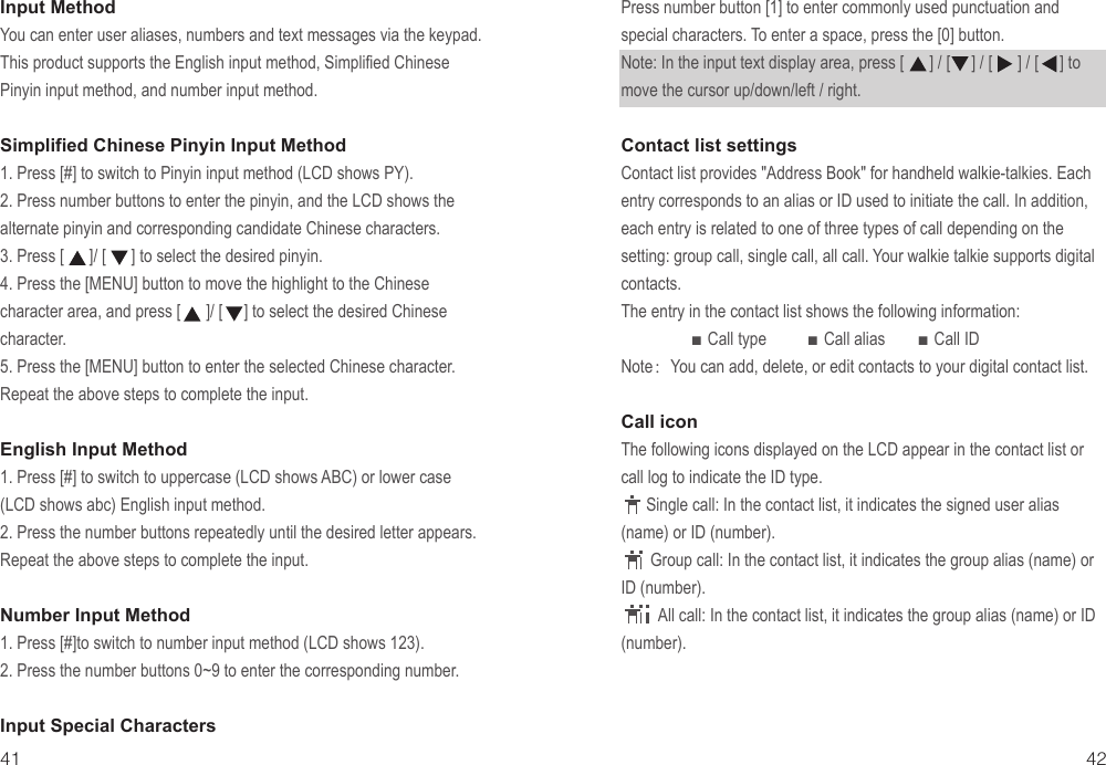 Input MethodYou can enter user aliases, numbers and text messages via the keypad. This product supports the English input method, Simplified Chinese Pinyin input method, and number input method.Simplified Chinese Pinyin Input Method1. Press [#] to switch to Pinyin input method (LCD shows PY).2. Press number buttons to enter the pinyin, and the LCD shows the alternate pinyin and corresponding candidate Chinese characters.3. Press [      ]/ [      ] to select the desired pinyin.4. Press the [MENU] button to move the highlight to the Chinese character area, and press [      ]/ [     ] to select the desired Chinese character.5. Press the [MENU] button to enter the selected Chinese character. Repeat the above steps to complete the input.English Input Method1. Press [#] to switch to uppercase (LCD shows ABC) or lower case (LCD shows abc) English input method.2. Press the number buttons repeatedly until the desired letter appears. Repeat the above steps to complete the input.Number Input Method1. Press [#]to switch to number input method (LCD shows 123).2. Press the number buttons 0~9 to enter the corresponding number.Input Special Characters41 42Press number button [1] to enter commonly used punctuation and special characters. To enter a space, press the [0] button.Note: In the input text display area, press [      ] / [     ] / [      ] / [     ] to move the cursor up/down/left / right.Contact list settingsContact list provides &quot;Address Book&quot; for handheld walkie-talkies. Each entry corresponds to an alias or ID used to initiate the call. In addition, each entry is related to one of three types of call depending on the setting: group call, single call, all call. Your walkie talkie supports digital contacts.The entry in the contact list shows the following information:                 ■ Call type          ■ Call alias        ■ Call ID Note： You can add, delete, or edit contacts to your digital contact list.Call iconThe following icons displayed on the LCD appear in the contact list or call log to indicate the ID type.      Single call: In the contact list, it indicates the signed user alias (name) or ID (number).       Group call: In the contact list, it indicates the group alias (name) or ID (number).         All call: In the contact list, it indicates the group alias (name) or ID (number).