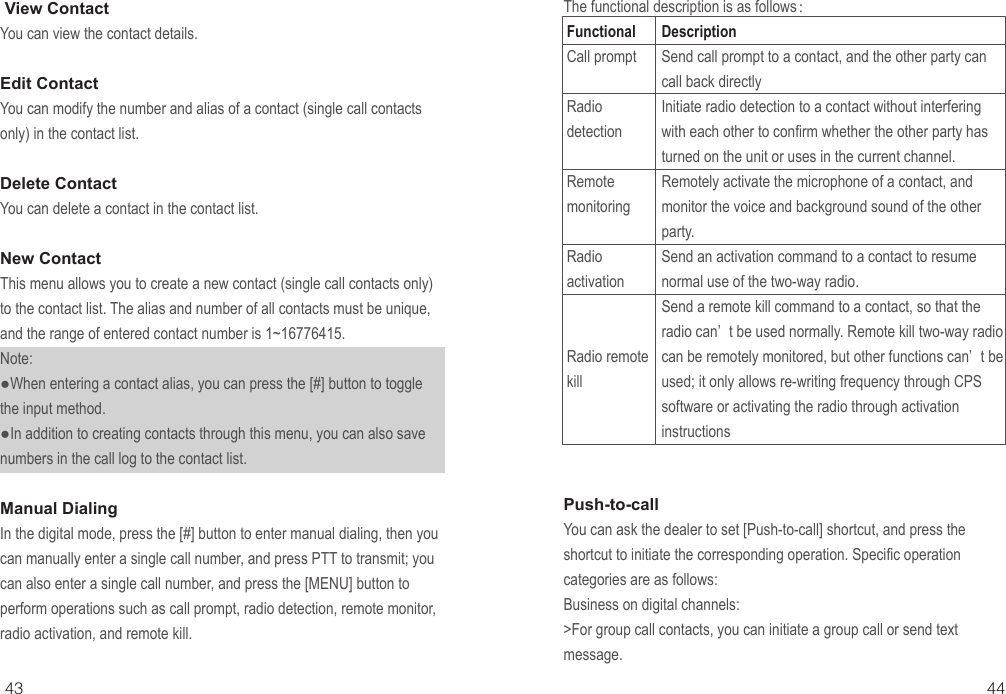 43 44 View ContactYou can view the contact details.Edit ContactYou can modify the number and alias of a contact (single call contacts only) in the contact list.Delete ContactYou can delete a contact in the contact list.New ContactThis menu allows you to create a new contact (single call contacts only) to the contact list. The alias and number of all contacts must be unique, and the range of entered contact number is 1~16776415.Note:●When entering a contact alias, you can press the [#] button to toggle the input method.●In addition to creating contacts through this menu, you can also save numbers in the call log to the contact list.Manual DialingIn the digital mode, press the [#] button to enter manual dialing, then you can manually enter a single call number, and press PTT to transmit; you can also enter a single call number, and press the [MENU] button to perform operations such as call prompt, radio detection, remote monitor, radio activation, and remote kill.The functional description is as follows：FunctionalCall promptRadio detectionRemote monitoringRadio activationRadio remote kill DescriptionSend call prompt to a contact, and the other party can call back directlyInitiate radio detection to a contact without interfering with each other to confirm whether the other party has turned on the unit or uses in the current channel.Remotely activate the microphone of a contact, and monitor the voice and background sound of the other party.Send an activation command to a contact to resume normal use of the two-way radio.Send a remote kill command to a contact, so that the radio can’ t be used normally. Remote kill two-way radio can be remotely monitored, but other functions can’ t be used; it only allows re-writing frequency through CPS software or activating the radio through activation instructionsPush-to-callYou can ask the dealer to set [Push-to-call] shortcut, and press the shortcut to initiate the corresponding operation. Specific operation categories are as follows:Business on digital channels:&gt;For group call contacts, you can initiate a group call or send text message.