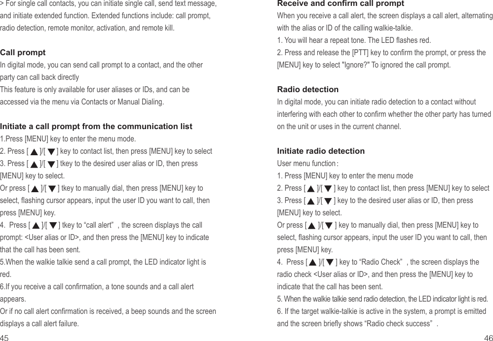 45 46&gt; For single call contacts, you can initiate single call, send text message, and initiate extended function. Extended functions include: call prompt, radio detection, remote monitor, activation, and remote kill.Call prompt In digital mode, you can send call prompt to a contact, and the other party can call back directlyThis feature is only available for user aliases or IDs, and can be accessed via the menu via Contacts or Manual Dialing.Initiate a call prompt from the communication list1.Press [MENU] key to enter the menu mode.2. Press [      ]/[      ] key to contact list, then press [MENU] key to select3. Press [      ]/[      ] tkey to the desired user alias or ID, then press  [MENU] key to select.Or press [      ]/[      ] tkey to manually dial, then press [MENU] key to select, flashing cursor appears, input the user ID you want to call, then press [MENU] key.4.  Press [      ]/[      ] tkey to “call alert” , the screen displays the call prompt: &lt;User alias or ID&gt;, and then press the [MENU] key to indicate that the call has been sent.5.When the walkie talkie send a call prompt, the LED indicator light is red.6.If you receive a call confirmation, a tone sounds and a call alert appears.Or if no call alert confirmation is received, a beep sounds and the screen displays a call alert failure.Receive and confirm call promptWhen you receive a call alert, the screen displays a call alert, alternating with the alias or ID of the calling walkie-talkie.1. You will hear a repeat tone. The LED flashes red.2. Press and release the [PTT] key to confirm the prompt, or press the [MENU] key to select &quot;Ignore?&quot; To ignored the call prompt.Radio detection In digital mode, you can initiate radio detection to a contact without interfering with each other to confirm whether the other party has turned on the unit or uses in the current channel.Initiate radio detectionUser menu function：1. Press [MENU] key to enter the menu mode2. Press [      ]/[      ] key to contact list, then press [MENU] key to select3. Press [      ]/[      ] key to the desired user alias or ID, then press  [MENU] key to select.Or press [      ]/[      ] key to manually dial, then press [MENU] key to select, flashing cursor appears, input the user ID you want to call, then press [MENU] key.4.  Press [      ]/[      ] key to “Radio Check” , the screen displays the radio check &lt;User alias or ID&gt;, and then press the [MENU] key to indicate that the call has been sent.5. When the walkie talkie send radio detection, the LED indicator light is red.6. If the target walkie-talkie is active in the system, a prompt is emitted and the screen briefly shows “Radio check success” .