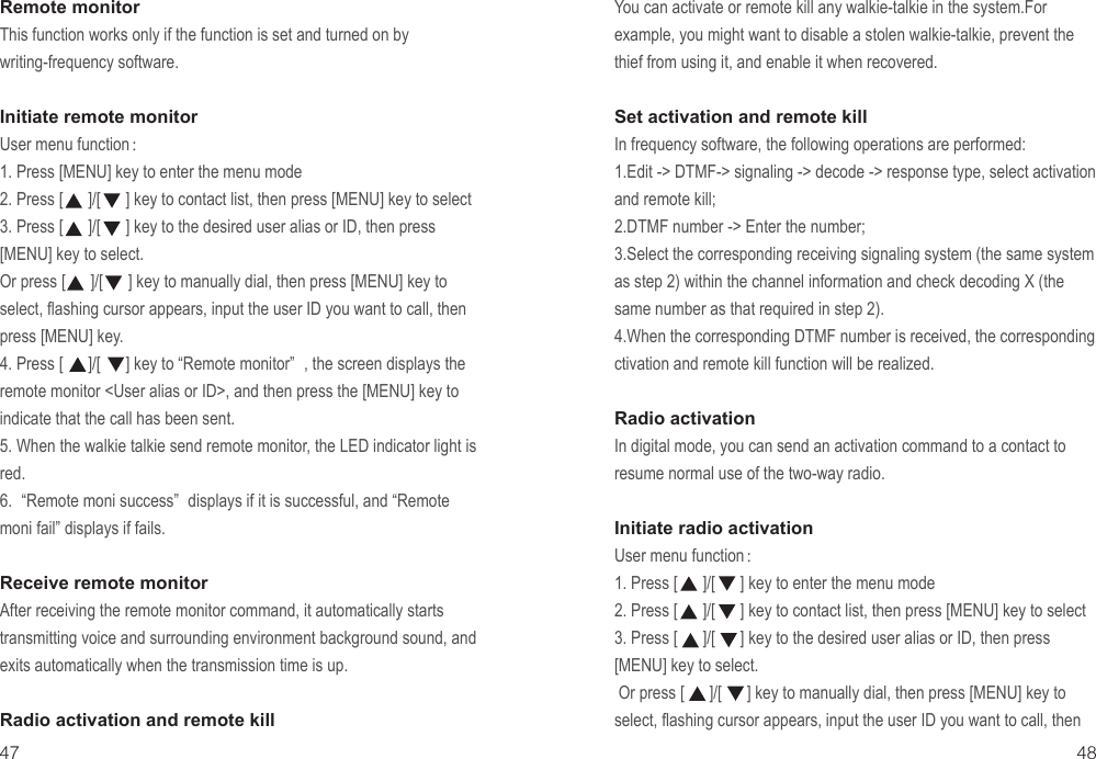 47 48Remote monitor This function works only if the function is set and turned on by writing-frequency software.Initiate remote monitorUser menu function：1. Press [MENU] key to enter the menu mode2. Press [      ]/[      ] key to contact list, then press [MENU] key to select3. Press [      ]/[      ] key to the desired user alias or ID, then press  [MENU] key to select.Or press [      ]/[      ] key to manually dial, then press [MENU] key to select, flashing cursor appears, input the user ID you want to call, then press [MENU] key.4. Press [      ]/[      ] key to “Remote monitor” , the screen displays the remote monitor &lt;User alias or ID&gt;, and then press the [MENU] key to indicate that the call has been sent.5. When the walkie talkie send remote monitor, the LED indicator light is red.6. “Remote moni success” displays if it is successful, and “Remote moni fail” displays if fails.Receive remote monitorAfter receiving the remote monitor command, it automatically starts transmitting voice and surrounding environment background sound, and exits automatically when the transmission time is up.Radio activation and remote killYou can activate or remote kill any walkie-talkie in the system.For example, you might want to disable a stolen walkie-talkie, prevent the thief from using it, and enable it when recovered.Set activation and remote killIn frequency software, the following operations are performed:1.Edit -&gt; DTMF-&gt; signaling -&gt; decode -&gt; response type, select activation and remote kill;2.DTMF number -&gt; Enter the number;3.Select the corresponding receiving signaling system (the same system as step 2) within the channel information and check decoding X (the same number as that required in step 2).4.When the corresponding DTMF number is received, the corresponding ctivation and remote kill function will be realized.Radio activation In digital mode, you can send an activation command to a contact to resume normal use of the two-way radio.Initiate radio activationUser menu function：1. Press [      ]/[      ] key to enter the menu mode2. Press [      ]/[      ] key to contact list, then press [MENU] key to select3. Press [      ]/[      ] key to the desired user alias or ID, then press  [MENU] key to select. Or press [      ]/[      ] key to manually dial, then press [MENU] key to select, flashing cursor appears, input the user ID you want to call, then 
