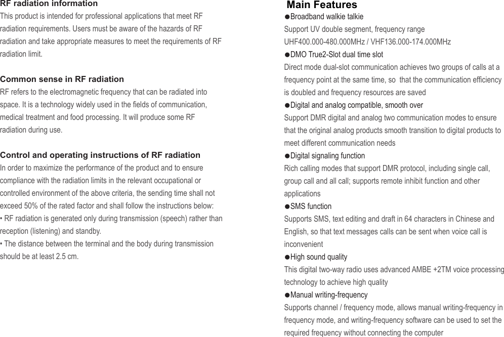 ●Broadband walkie talkieSupport UV double segment, frequency range UHF400.000-480.000MHz / VHF136.000-174.000MHz●DMO True2-Slot dual time slotDirect mode dual-slot communication achieves two groups of calls at a frequency point at the same time, so  that the communication efficiency is doubled and frequency resources are saved●Digital and analog compatible, smooth overSupport DMR digital and analog two communication modes to ensure that the original analog products smooth transition to digital products to meet different communication needs●Digital signaling functionRich calling modes that support DMR protocol, including single call, group call and all call; supports remote inhibit function and other applications●SMS functionSupports SMS, text editing and draft in 64 characters in Chinese and English, so that text messages calls can be sent when voice call is inconvenient●High sound qualityThis digital two-way radio uses advanced AMBE +2TM voice processing technology to achieve high quality●Manual writing-frequencySupports channel / frequency mode, allows manual writing-frequency in frequency mode, and writing-frequency software can be used to set the required frequency without connecting the computerMain FeaturesRF radiation informationThis product is intended for professional applications that meet RF radiation requirements. Users must be aware of the hazards of RF radiation and take appropriate measures to meet the requirements of RF radiation limit.Common sense in RF radiationRF refers to the electromagnetic frequency that can be radiated into space. It is a technology widely used in the fields of communication, medical treatment and food processing. It will produce some RF radiation during use.Control and operating instructions of RF radiationIn order to maximize the performance of the product and to ensure compliance with the radiation limits in the relevant occupational or controlled environment of the above criteria, the sending time shall not exceed 50% of the rated factor and shall follow the instructions below:• RF radiation is generated only during transmission (speech) rather than reception (listening) and standby.• The distance between the terminal and the body during transmission should be at least 2.5 cm.