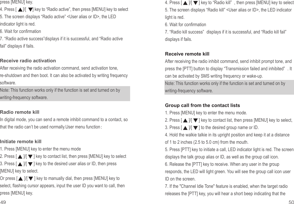 4. Press [      ]/[      ] key to “Radio kill” , then press [MENU] key to select5. The screen displays “Radio kill” &lt;User alias or ID&gt;, the LED indicator light is red.6. Wait for confirmation 7. “Radio kill success” displays if it is successful, and “Radio kill fail” displays if fails.Receive remote killAfter receiving the radio inhibit command, send inhibit prompt tone, and press the [PTT] button to display “Transmission failed and inhibited” . It can be activated by SMS writing frequency or wake-up.Note: This function works only if the function is set and turned on by writing-frequency software.Group call from the contact lists 1. Press [MENU] key to enter the menu mode.2. Press [      ]/[      ] key to contact list, then press [MENU] key to select, 3. Press [      ]/[      ] to the desired group name or ID.4. Hold the walkie talkie in its upright position and keep it at a distance of 1 to 2 inches (2.5 to 5.0 cm) from the mouth.5. Press [PTT] key to initiate a call, LED indicator light is red. The screen displays the talk group alias or ID, as well as the group call icon.6. Release the [PTT] key to receive. When any user in the group responds, the LED will light green. You will see the group call icon user ID on the screen.7. If the &quot;Channel Idle Tone&quot; feature is enabled, when the target radio releases the [PTT] key, you will hear a short beep indicating that the 49 50press [MENU] key.4. Press [      ]/[      ] key to “Radio active”, then press [MENU] key to select5. The screen displays “Radio active” &lt;User alias or ID&gt;, the LED indicator light is red.6. Wait for confirmation 7. “Radio active success”displays if it is successful, and “Radio active fail” displays if fails.Receive radio activationAfter receiving the radio activation command, send activation tone, re-shutdown and then boot. It can also be activated by writing frequency software.Note: This function works only if the function is set and turned on by writing-frequency software.Radio remote kill In digital mode, you can send a remote inhibit command to a contact, so that the radio can’t be used normally.User menu function：Initiate remote kill1. Press [MENU] key to enter the menu mode2. Press [      ]/[      ] key to contact list, then press [MENU] key to select3. Press [      ]/[      ] key to the desired user alias or ID, then press  [MENU] key to select.Or press [      ]/[      ] key to manually dial, then press [MENU] key to select, flashing cursor appears, input the user ID you want to call, then press [MENU] key.