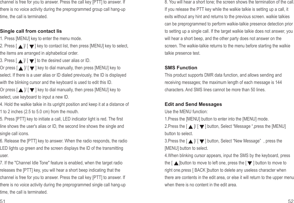 51 52channel is free for you to answer. Press the call key [PTT] to answer. If there is no voice activity during the preprogrammed group call hang-up time, the call is terminated.Single call from contact lis 1. Press [MENU] key to enter the menu mode.2. Press [      ]/ [      ] key to contact list, then press [MENU] key to select, the items are arranged in alphabetical order.3. Press [      ]/ [      ] to the desired user alias or ID.Or press [      ]/ [      ] key to dial manually, then press [MENU] key to select. If there is a user alias or ID dialed previously, the ID is displayed with the blinking cursor and the keyboard is used to edit this ID.Or press [      ]/ [      ] key to dial manually, then press [MENU] key to select, use keyboard to input a new ID.4. Hold the walkie talkie in its upright position and keep it at a distance of 1 to 2 inches (2.5 to 5.0 cm) from the mouth.5. Press [PTT] key to initiate a call, LED indicator light is red. The first line shows the user&apos;s alias or ID, the second line shows the single and single call icons.6. Release the [PTT] key to answer. When the radio responds, the radio LED lights up green and the screen displays the ID of the transmitting user.7. If the &quot;Channel Idle Tone&quot; feature is enabled, when the target radio releases the [PTT] key, you will hear a short beep indicating that the channel is free for you to answer. Press the call key [PTT] to answer. If there is no voice activity during the preprogrammed single call hang-up time, the call is terminated.8. You will hear a short tone; the screen shows the termination of the call.If you release the PTT key while the walkie talkie is setting up a call, it exits without any hint and returns to the previous screen. walkie talkies can be preprogrammed to perform walkie-talkie presence detection prior to setting up a single call. If the target walkie talkie does not answer, you will hear a short beep, and the other party does not answer on the screen. The walkie-talkie returns to the menu before starting the walkie talkie presence test.SMS FunctionThis product supports DMR data function, and allows sending and receiving messages; the maximum length of each message is 144 characters. And SMS lines cannot be more than 50 lines.Edit and Send Messages Use the MENU function:1.Press the [MENU] button to enter into the [MENU] mode.2.Press the [      ]/ [      ] button, Select “Message “,press the [MENU] button to select.3.Press the [      ]/ [      ] button, Select “New Message” , press the [MENU] button to select.4.When blinking cursor appears, input the SMS by the keyboard, press the [      ]button to move to left one, press the [      ] button to move to right one.press [ BACK ]button to delete any useless character when there are contents in the edit area, or else it will return to the upper menu when there is no content in the edit area.