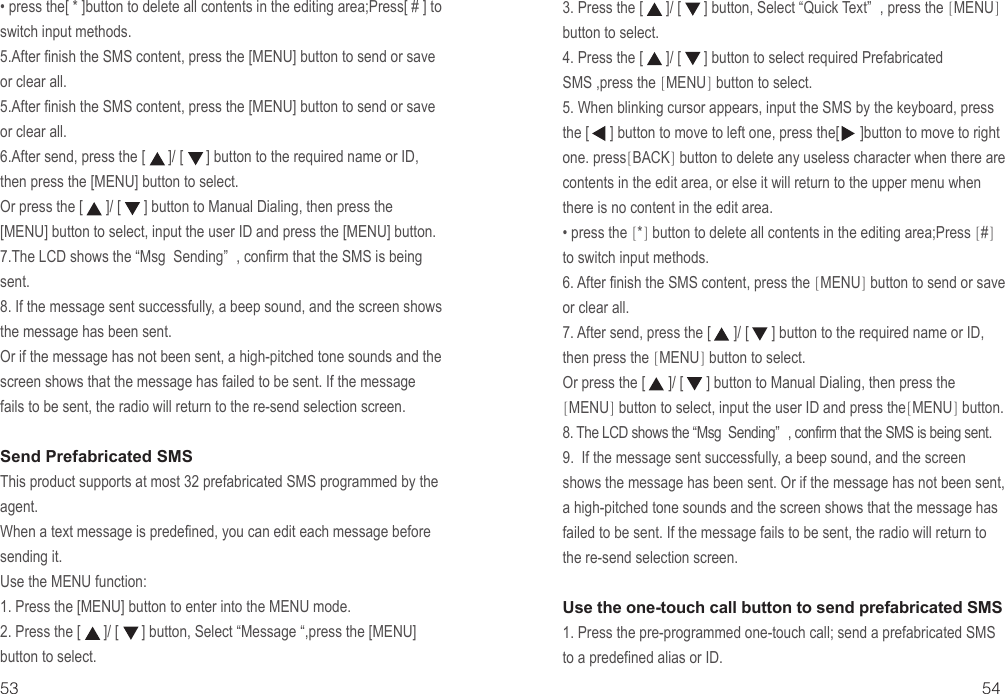 53 54• press the[ * ]button to delete all contents in the editing area;Press[ # ] to switch input methods.5.After finish the SMS content, press the [MENU] button to send or save or clear all.5.After finish the SMS content, press the [MENU] button to send or save or clear all.6.After send, press the [      ]/ [      ] button to the required name or ID, then press the [MENU] button to select.Or press the [      ]/ [      ] button to Manual Dialing, then press the [MENU] button to select, input the user ID and press the [MENU] button.7.The LCD shows the “Msg  Sending” , confirm that the SMS is being sent.8. If the message sent successfully, a beep sound, and the screen shows the message has been sent.Or if the message has not been sent, a high-pitched tone sounds and the screen shows that the message has failed to be sent. If the message fails to be sent, the radio will return to the re-send selection screen.Send Prefabricated SMSThis product supports at most 32 prefabricated SMS programmed by the agent.When a text message is predefined, you can edit each message before sending it.Use the MENU function:1. Press the [MENU] button to enter into the MENU mode.2. Press the [      ]/ [      ] button, Select “Message “,press the [MENU] button to select.3. Press the [      ]/ [      ] button, Select “Quick Text” , press the [MENU] button to select.4. Press the [      ]/ [      ] button to select required Prefabricated SMS ,press the [MENU] button to select.5. When blinking cursor appears, input the SMS by the keyboard, press the [      ] button to move to left one, press the[      ]button to move to right one. press[BACK] button to delete any useless character when there are contents in the edit area, or else it will return to the upper menu when there is no content in the edit area.• press the [*] button to delete all contents in the editing area;Press [#] to switch input methods.6. After finish the SMS content, press the [MENU] button to send or save or clear all.7. After send, press the [      ]/ [      ] button to the required name or ID, then press the [MENU] button to select.   Or press the [      ]/ [      ] button to Manual Dialing, then press the[MENU] button to select, input the user ID and press the[MENU] button.8. The LCD shows the “Msg  Sending” , confirm that the SMS is being sent.9.  If the message sent successfully, a beep sound, and the screen shows the message has been sent. Or if the message has not been sent, a high-pitched tone sounds and the screen shows that the message has failed to be sent. If the message fails to be sent, the radio will return to the re-send selection screen. Use the one-touch call button to send prefabricated SMS1. Press the pre-programmed one-touch call; send a prefabricated SMS to a predefined alias or ID.