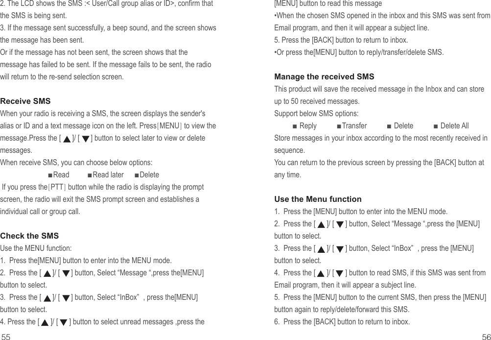 2. The LCD shows the SMS :&lt; User/Call group alias or ID&gt;, confirm that the SMS is being sent.3. If the message sent successfully, a beep sound, and the screen shows the message has been sent.Or if the message has not been sent, the screen shows that the message has failed to be sent. If the message fails to be sent, the radio will return to the re-send selection screen. Receive SMSWhen your radio is receiving a SMS, the screen displays the sender&apos;s alias or ID and a text message icon on the left. Press[MENU] to view the message.Press the [      ]/ [      ] button to select later to view or delete messages.When receive SMS, you can choose below options:                          ■Read          ■Read later      ■Delete If you press the[PTT] button while the radio is displaying the prompt screen, the radio will exit the SMS prompt screen and establishes a individual call or group call.Check the SMSUse the MENU function:1.  Press the[MENU] button to enter into the MENU mode.2.  Press the [      ]/ [      ] button, Select “Message “,press the[MENU] button to select.3.  Press the [      ]/ [      ] button, Select “InBox” , press the[MENU] button to select.4. Press the [      ]/ [      ] button to select unread messages ,press the55 56[MENU] button to read this message•When the chosen SMS opened in the inbox and this SMS was sent from Email program, and then it will appear a subject line.5. Press the [BACK] button to return to inbox.•Or press the[MENU] button to reply/transfer/delete SMS.Manage the received SMSThis product will save the received message in the Inbox and can store up to 50 received messages. Support below SMS options:          ■ Reply           ■Transfer           ■ Delete           ■ Delete AllStore messages in your inbox according to the most recently received in sequence.You can return to the previous screen by pressing the [BACK] button at any time.Use the Menu function1.  Press the [MENU] button to enter into the MENU mode.2.  Press the [      ]/ [      ] button, Select “Message “,press the [MENU] button to select.3.  Press the [      ]/ [      ] button, Select “InBox” , press the [MENU] button to select.4.  Press the [      ]/ [      ] button to read SMS, if this SMS was sent from Email program, then it will appear a subject line.5.  Press the [MENU] button to the current SMS, then press the [MENU] button again to reply/delete/forward this SMS.6.  Press the [BACK] button to return to inbox.