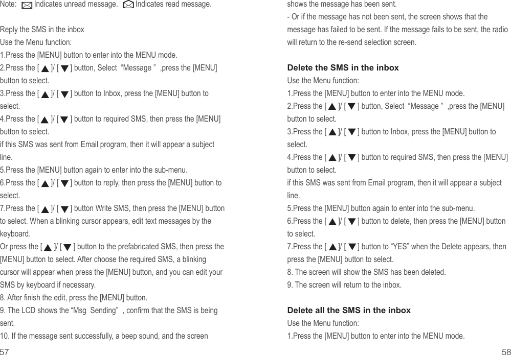 shows the message has been sent.- Or if the message has not been sent, the screen shows that the message has failed to be sent. If the message fails to be sent, the radio will return to the re-send selection screen.Delete the SMS in the inboxUse the Menu function:1.Press the [MENU] button to enter into the MENU mode.2.Press the [      ]/ [      ] button, Select  “Message ” ,press the [MENU] button to select.3.Press the [      ]/ [      ] button to Inbox, press the [MENU] button to select.4.Press the [      ]/ [      ] button to required SMS, then press the [MENU] button to select. if this SMS was sent from Email program, then it will appear a subject line.5.Press the [MENU] button again to enter into the sub-menu.6.Press the [      ]/ [      ] button to delete, then press the [MENU] button to select. 7.Press the [      ]/ [      ] button to “YES” when the Delete appears, then press the [MENU] button to select. 8. The screen will show the SMS has been deleted.9. The screen will return to the inbox.Delete all the SMS in the inboxUse the Menu function:1.Press the [MENU] button to enter into the MENU mode.Note:         Indicates unread message.         Indicates read message.Reply the SMS in the inboxUse the Menu function:1.Press the [MENU] button to enter into the MENU mode.2.Press the [      ]/ [      ] button, Select  “Message ” ,press the [MENU] button to select.3.Press the [      ]/ [      ] button to Inbox, press the [MENU] button to select.4.Press the [      ]/ [      ] button to required SMS, then press the [MENU] button to select. if this SMS was sent from Email program, then it will appear a subject line.5.Press the [MENU] button again to enter into the sub-menu.6.Press the [      ]/ [      ] button to reply, then press the [MENU] button to select. 7.Press the [      ]/ [      ] button Write SMS, then press the [MENU] button to select. When a blinking cursor appears, edit text messages by the keyboard.Or press the [      ]/ [      ] button to the prefabricated SMS, then press the [MENU] button to select. After choose the required SMS, a blinking cursor will appear when press the [MENU] button, and you can edit your SMS by keyboard if necessary.8. After finish the edit, press the [MENU] button.9. The LCD shows the “Msg  Sending” , confirm that the SMS is being sent.10. If the message sent successfully, a beep sound, and the screen 57 58