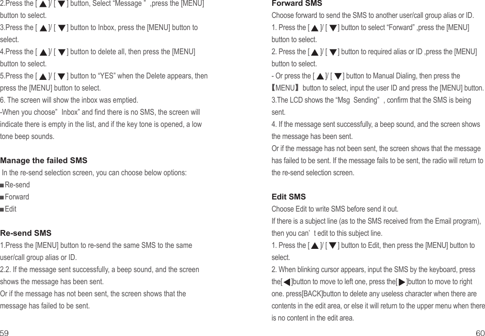 2.Press the [      ]/ [      ] button, Select “Message ” ,press the [MENU] button to select.3.Press the [      ]/ [      ] button to Inbox, press the [MENU] button to select.4.Press the [      ]/ [      ] button to delete all, then press the [MENU] button to select. 5.Press the [      ]/ [      ] button to “YES” when the Delete appears, then press the [MENU] button to select. 6. The screen will show the inbox was emptied.-When you choose” Inbox” and find there is no SMS, the screen will indicate there is empty in the list, and if the key tone is opened, a low tone beep sounds.Manage the failed SMS In the re-send selection screen, you can choose below options:■Re-send■Forward■EditRe-send SMS1.Press the [MENU] button to re-send the same SMS to the same user/call group alias or ID.2.2. If the message sent successfully, a beep sound, and the screen shows the message has been sent.Or if the message has not been sent, the screen shows that the message has failed to be sent.Forward SMSChoose forward to send the SMS to another user/call group alias or ID.1. Press the [      ]/ [      ] button to select “Forward” ,press the [MENU] button to select.2. Press the [      ]/ [      ] button to required alias or ID ,press the [MENU] button to select.- Or press the [      ]/ [      ] button to Manual Dialing, then press the【MENU】button to select, input the user ID and press the [MENU] button.3.The LCD shows the “Msg  Sending” , confirm that the SMS is being sent.4. If the message sent successfully, a beep sound, and the screen shows the message has been sent.Or if the message has not been sent, the screen shows that the message has failed to be sent. If the message fails to be sent, the radio will return to the re-send selection screen.Edit SMSChoose Edit to write SMS before send it out.If there is a subject line (as to the SMS received from the Email program), then you can’ t edit to this subject line.1. Press the [      ]/ [      ] button to Edit, then press the [MENU] button to select.2. When blinking cursor appears, input the SMS by the keyboard, press the[     ]button to move to left one, press the[     ]button to move to right one. press[BACK]button to delete any useless character when there are contents in the edit area, or else it will return to the upper menu when there is no content in the edit area.59 60