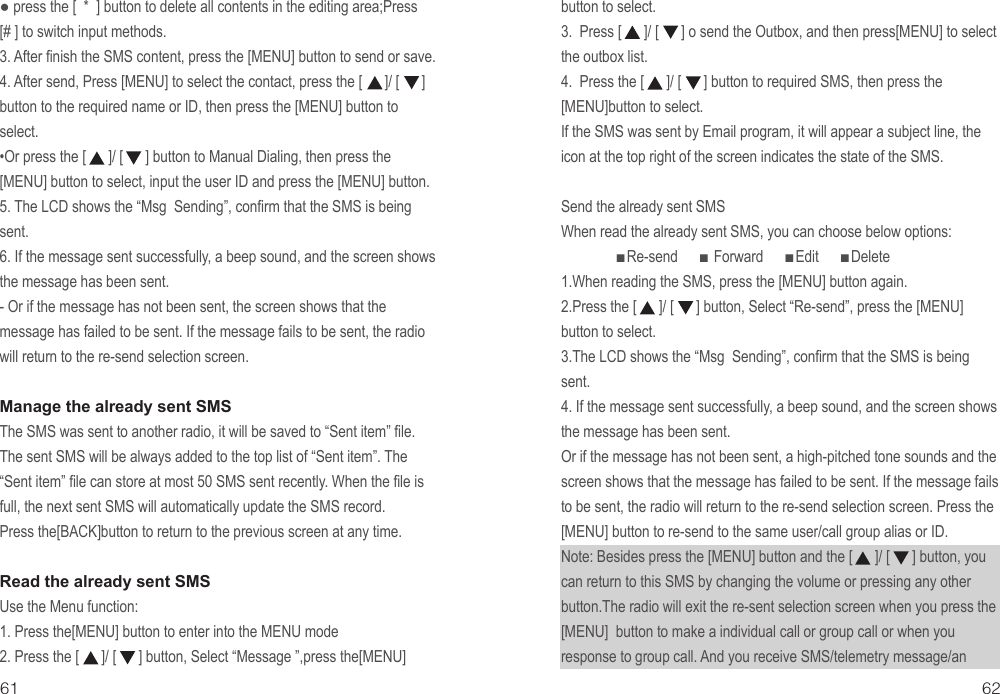 ● press the [  *  ] button to delete all contents in the editing area;Press  [# ] to switch input methods.3. After finish the SMS content, press the [MENU] button to send or save.4. After send, Press [MENU] to select the contact, press the [      ]/ [      ] button to the required name or ID, then press the [MENU] button to select.•Or press the [      ]/ [      ] button to Manual Dialing, then press the [MENU] button to select, input the user ID and press the [MENU] button.5. The LCD shows the “Msg  Sending”, confirm that the SMS is being sent.6. If the message sent successfully, a beep sound, and the screen shows the message has been sent.- Or if the message has not been sent, the screen shows that the message has failed to be sent. If the message fails to be sent, the radio will return to the re-send selection screen.Manage the already sent SMSThe SMS was sent to another radio, it will be saved to “Sent item” file. The sent SMS will be always added to the top list of “Sent item”. The “Sent item” file can store at most 50 SMS sent recently. When the file is full, the next sent SMS will automatically update the SMS record.Press the[BACK]button to return to the previous screen at any time.Read the already sent SMSUse the Menu function:1. Press the[MENU] button to enter into the MENU mode2. Press the [      ]/ [      ] button, Select “Message ”,press the[MENU]button to select.3.  Press [      ]/ [      ] o send the Outbox, and then press[MENU] to select the outbox list.4.  Press the [      ]/ [      ] button to required SMS, then press the[MENU]button to select.If the SMS was sent by Email program, it will appear a subject line, the icon at the top right of the screen indicates the state of the SMS. Send the already sent SMSWhen read the already sent SMS, you can choose below options:               ■Re-send      ■ Forward      ■Edit      ■Delete1.When reading the SMS, press the [MENU] button again.2.Press the [      ]/ [      ] button, Select “Re-send”, press the [MENU] button to select.3.The LCD shows the “Msg  Sending”, confirm that the SMS is being sent.4. If the message sent successfully, a beep sound, and the screen shows the message has been sent.Or if the message has not been sent, a high-pitched tone sounds and the screen shows that the message has failed to be sent. If the message fails to be sent, the radio will return to the re-send selection screen. Press the [MENU] button to re-send to the same user/call group alias or ID.Note: Besides press the [MENU] button and the [      ]/ [      ] button, you can return to this SMS by changing the volume or pressing any other button.The radio will exit the re-sent selection screen when you press the [MENU]  button to make a individual call or group call or when you response to group call. And you receive SMS/telemetry message/an 61 62