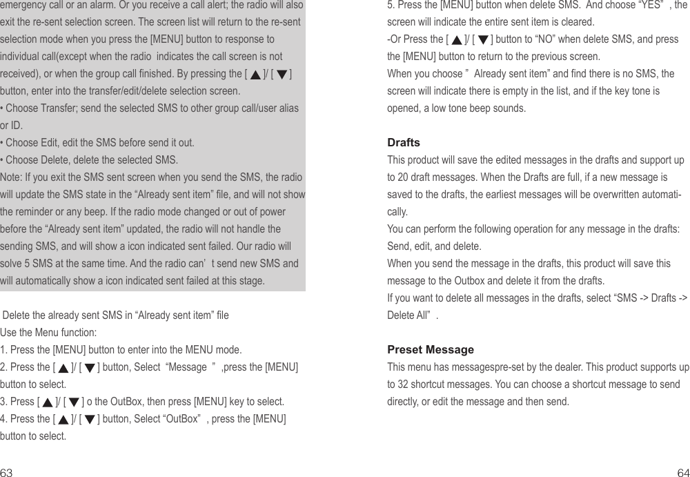 emergency call or an alarm. Or you receive a call alert; the radio will also exit the re-sent selection screen. The screen list will return to the re-sent selection mode when you press the [MENU] button to response to individual call(except when the radio  indicates the call screen is not received), or when the group call finished. By pressing the [      ]/ [      ] button, enter into the transfer/edit/delete selection screen.• Choose Transfer; send the selected SMS to other group call/user alias or ID.• Choose Edit, edit the SMS before send it out.• Choose Delete, delete the selected SMS.Note: If you exit the SMS sent screen when you send the SMS, the radio will update the SMS state in the “Already sent item” file, and will not show the reminder or any beep. If the radio mode changed or out of power before the “Already sent item” updated, the radio will not handle the sending SMS, and will show a icon indicated sent failed. Our radio will solve 5 SMS at the same time. And the radio can’ t send new SMS and will automatically show a icon indicated sent failed at this stage. Delete the already sent SMS in “Already sent item” fileUse the Menu function:1. Press the [MENU] button to enter into the MENU mode.2. Press the [      ]/ [      ] button, Select  “Message  ” ,press the [MENU] button to select.3. Press [      ]/ [      ] o the OutBox, then press [MENU] key to select.4. Press the [      ]/ [      ] button, Select “OutBox” , press the [MENU] button to select.63 645. Press the [MENU] button when delete SMS.  And choose “YES” , the screen will indicate the entire sent item is cleared.-Or Press the [      ]/ [      ] button to “NO” when delete SMS, and press the [MENU] button to return to the previous screen.When you choose ” Already sent item” and find there is no SMS, the screen will indicate there is empty in the list, and if the key tone is opened, a low tone beep sounds.DraftsThis product will save the edited messages in the drafts and support up to 20 draft messages. When the Drafts are full, if a new message is saved to the drafts, the earliest messages will be overwritten automati-cally.You can perform the following operation for any message in the drafts: Send, edit, and delete.When you send the message in the drafts, this product will save this message to the Outbox and delete it from the drafts.If you want to delete all messages in the drafts, select “SMS -&gt; Drafts -&gt; Delete All” .Preset MessageThis menu has messagespre-set by the dealer. This product supports up to 32 shortcut messages. You can choose a shortcut message to send directly, or edit the message and then send.