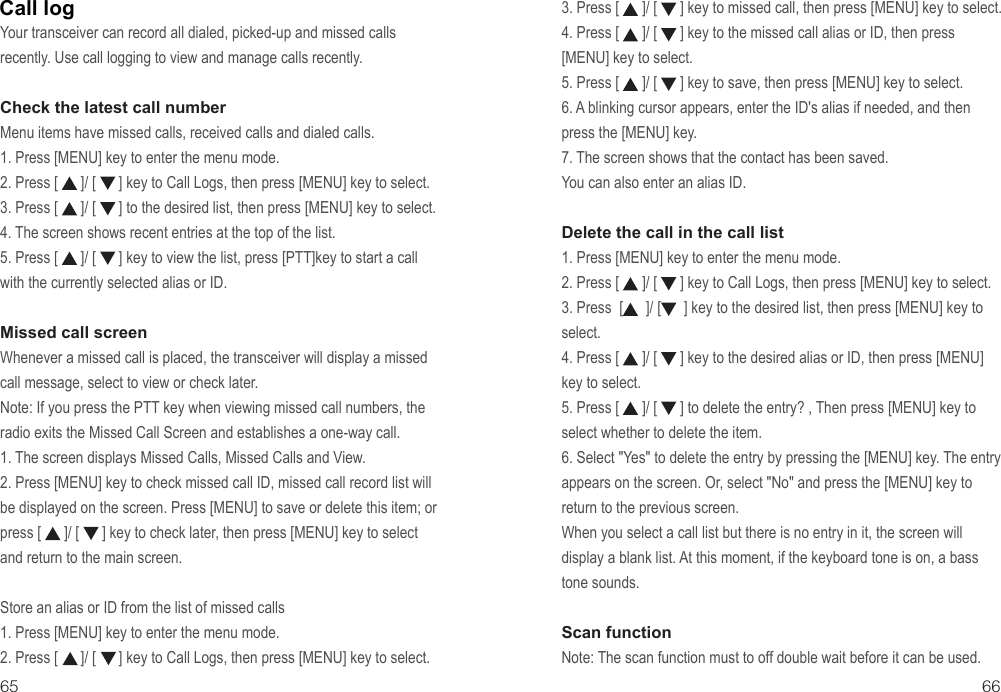 Your transceiver can record all dialed, picked-up and missed calls recently. Use call logging to view and manage calls recently.Check the latest call numberMenu items have missed calls, received calls and dialed calls.1. Press [MENU] key to enter the menu mode.2. Press [      ]/ [      ] key to Call Logs, then press [MENU] key to select.3. Press [      ]/ [      ] to the desired list, then press [MENU] key to select.4. The screen shows recent entries at the top of the list.5. Press [      ]/ [      ] key to view the list, press [PTT]key to start a call with the currently selected alias or ID.Missed call screenWhenever a missed call is placed, the transceiver will display a missed call message, select to view or check later.Note: If you press the PTT key when viewing missed call numbers, the radio exits the Missed Call Screen and establishes a one-way call.1. The screen displays Missed Calls, Missed Calls and View.2. Press [MENU] key to check missed call ID, missed call record list will be displayed on the screen. Press [MENU] to save or delete this item; or press [      ]/ [      ] key to check later, then press [MENU] key to select and return to the main screen.Store an alias or ID from the list of missed calls1. Press [MENU] key to enter the menu mode.2. Press [      ]/ [      ] key to Call Logs, then press [MENU] key to select.3. Press [      ]/ [      ] key to missed call, then press [MENU] key to select.4. Press [      ]/ [      ] key to the missed call alias or ID, then press  [MENU] key to select.5. Press [      ]/ [      ] key to save, then press [MENU] key to select.6. A blinking cursor appears, enter the ID&apos;s alias if needed, and then press the [MENU] key.7. The screen shows that the contact has been saved.You can also enter an alias ID.Delete the call in the call list1. Press [MENU] key to enter the menu mode.2. Press [      ]/ [      ] key to Call Logs, then press [MENU] key to select.3. Press  [      ]/ [      ] key to the desired list, then press [MENU] key to select.4. Press [      ]/ [      ] key to the desired alias or ID, then press [MENU] key to select.5. Press [      ]/ [      ] to delete the entry? , Then press [MENU] key to select whether to delete the item.6. Select &quot;Yes&quot; to delete the entry by pressing the [MENU] key. The entry appears on the screen. Or, select &quot;No&quot; and press the [MENU] key to return to the previous screen.When you select a call list but there is no entry in it, the screen will display a blank list. At this moment, if the keyboard tone is on, a bass tone sounds.Scan functionNote: The scan function must to off double wait before it can be used.65 66Call log