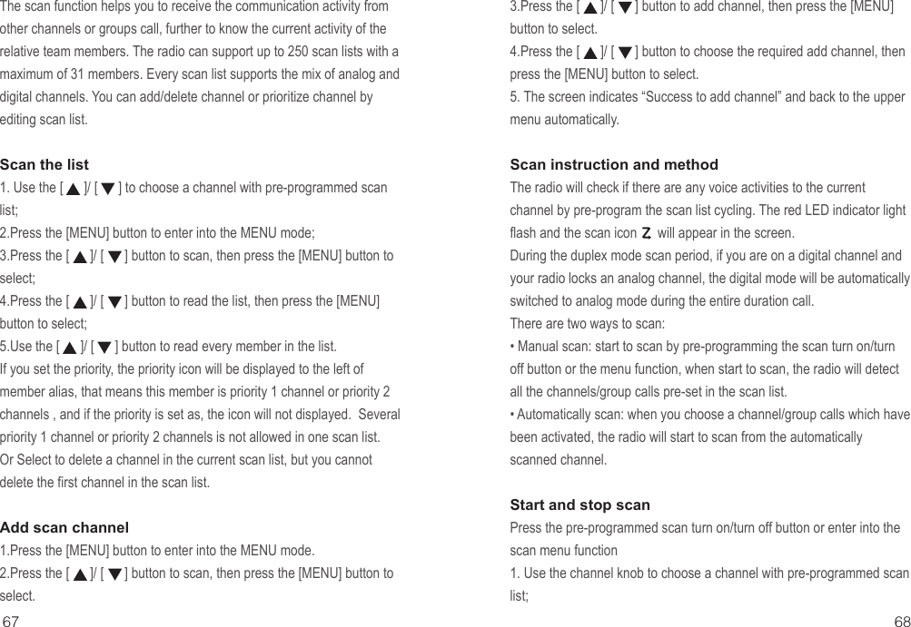 3.Press the [      ]/ [      ] button to add channel, then press the [MENU] button to select.4.Press the [      ]/ [      ] button to choose the required add channel, then press the [MENU] button to select. 5. The screen indicates “Success to add channel” and back to the upper menu automatically.Scan instruction and methodThe radio will check if there are any voice activities to the current channel by pre-program the scan list cycling. The red LED indicator light flash and the scan icon      will appear in the screen. During the duplex mode scan period, if you are on a digital channel and your radio locks an analog channel, the digital mode will be automatically switched to analog mode during the entire duration call. There are two ways to scan:• Manual scan: start to scan by pre-programming the scan turn on/turn off button or the menu function, when start to scan, the radio will detect all the channels/group calls pre-set in the scan list.• Automatically scan: when you choose a channel/group calls which have been activated, the radio will start to scan from the automatically scanned channel.Start and stop scanPress the pre-programmed scan turn on/turn off button or enter into the scan menu function1. Use the channel knob to choose a channel with pre-programmed scan list;The scan function helps you to receive the communication activity from other channels or groups call, further to know the current activity of the relative team members. The radio can support up to 250 scan lists with a maximum of 31 members. Every scan list supports the mix of analog and digital channels. You can add/delete channel or prioritize channel by editing scan list.Scan the list1. Use the [      ]/ [      ] to choose a channel with pre-programmed scan list;2.Press the [MENU] button to enter into the MENU mode;3.Press the [      ]/ [      ] button to scan, then press the [MENU] button to select;4.Press the [      ]/ [      ] button to read the list, then press the [MENU] button to select;5.Use the [      ]/ [      ] button to read every member in the list.If you set the priority, the priority icon will be displayed to the left of member alias, that means this member is priority 1 channel or priority 2 channels , and if the priority is set as, the icon will not displayed.  Several priority 1 channel or priority 2 channels is not allowed in one scan list.Or Select to delete a channel in the current scan list, but you cannot delete the first channel in the scan list.Add scan channel1.Press the [MENU] button to enter into the MENU mode.2.Press the [      ]/ [      ] button to scan, then press the [MENU] button to select.67 68