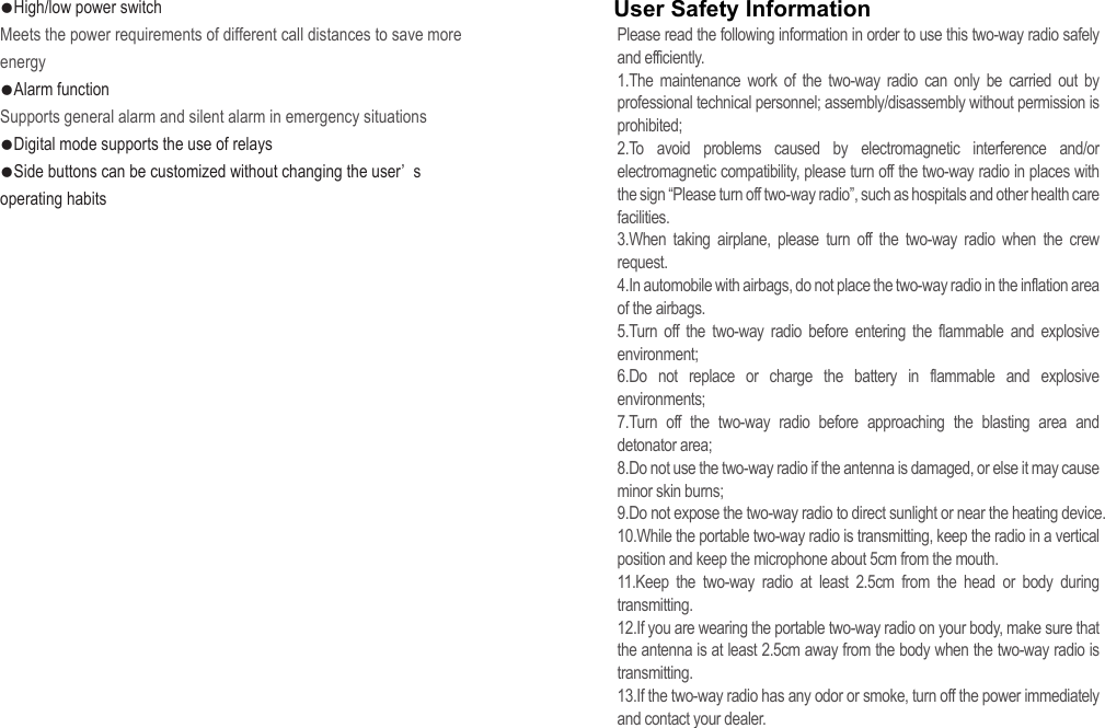 ●High/low power switchMeets the power requirements of different call distances to save more energy●Alarm functionSupports general alarm and silent alarm in emergency situations●Digital mode supports the use of relays●Side buttons can be customized without changing the user’ s operating habits Please read the following information in order to use this two-way radio safely and efficiently.1.The maintenance work of the two-way radio can only be carried out by professional technical personnel; assembly/disassembly without permission is prohibited;2.To avoid problems caused by electromagnetic interference and/or electromagnetic compatibility, please turn off the two-way radio in places with the sign “Please turn off two-way radio”, such as hospitals and other health care facilities.3.When taking airplane, please turn off the two-way radio when the crew request.4.In automobile with airbags, do not place the two-way radio in the inflation area of the airbags.5.Turn off the two-way radio before entering the flammable and explosive environment;6.Do not replace or charge the battery in flammable and explosive environments;7.Turn off the two-way radio before approaching the blasting area and detonator area;8.Do not use the two-way radio if the antenna is damaged, or else it may cause minor skin burns;9.Do not expose the two-way radio to direct sunlight or near the heating device.10.While the portable two-way radio is transmitting, keep the radio in a vertical position and keep the microphone about 5cm from the mouth.11.Keep the two-way radio at least 2.5cm from the head or body during transmitting.12.If you are wearing the portable two-way radio on your body, make sure that the antenna is at least 2.5cm away from the body when the two-way radio is transmitting.13.If the two-way radio has any odor or smoke, turn off the power immediately and contact your dealer.User Safety Information