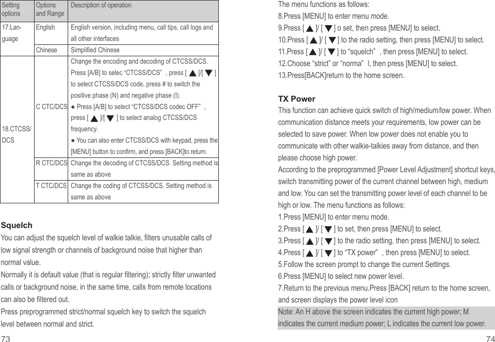 English version, including menu, call tips, call logs and all other interfacesSimplified ChineseChange the encoding and decoding of CTCSS/DCS. Press [A/B] to selec “CTCSS/DCS” , press [       ]/[       ] to select CTCSS/DCS code, press # to switch the positive phase (N) and negative phase (I).● Press [A/B] to select “CTCSS/DCS codec OFF” , press [       ]/[       ] to select analog CTCSS/DCS frequency.● You can also enter CTCSS/DCS with keypad, press the [MENU] button to confirm, and press [BACK]to return.Change the decoding of CTCSS/DCS. Setting method is same as aboveChange the coding of CTCSS/DCS. Setting method is same as aboveSquelchYou can adjust the squelch level of walkie talkie, filters unusable calls of low signal strength or channels of background noise that higher than normal value.Normally it is default value (that is regular filtering); strictly filter unwanted calls or background noise, in the same time, calls from remote locations can also be filtered out.Press preprogrammed strict/normal squelch key to switch the squelch level between normal and strict.The menu functions as follows:8.Press [MENU] to enter menu mode.9.Press [      ]/ [      ] o set, then press [MENU] to select.10.Press [      ]/ [      ] to the radio setting, then press [MENU] to select.11.Press [      ]/ [      ] to “squelch” , then press [MENU] to select.12.Choose “strict” or “norma” l, then press [MENU] to select.13.Press[BACK]return to the home screen.TX PowerThis function can achieve quick switch of high/medium/low power. When communication distance meets your requirements, low power can be selected to save power. When low power does not enable you to communicate with other walkie-talkies away from distance, and then please choose high power.According to the preprogrammed [Power Level Adjustment] shortcut keys, switch transmitting power of the current channel between high, medium and low. You can set the transmitting power level of each channel to be high or low. The menu functions as follows:1.Press [MENU] to enter menu mode.2.Press [      ]/ [      ] to set, then press [MENU] to select.3.Press [      ]/ [      ] to the radio setting, then press [MENU] to select.4.Press [      ]/ [      ] to “TX power” , then press [MENU] to select.5.Follow the screen prompt to change the current Settings.6.Press [MENU] to select new power level.7.Return to the previous menu.Press [BACK] return to the home screen, and screen displays the power level iconNote: An H above the screen indicates the current high power; M indicates the current medium power; L indicates the current low power.73 74EnglishChineseC CTC/DCSR CTC/DCST CTC/DCS17.Lan-guage18.CTCSS/DCSSetting optionsOptions and RangeDescription of operation